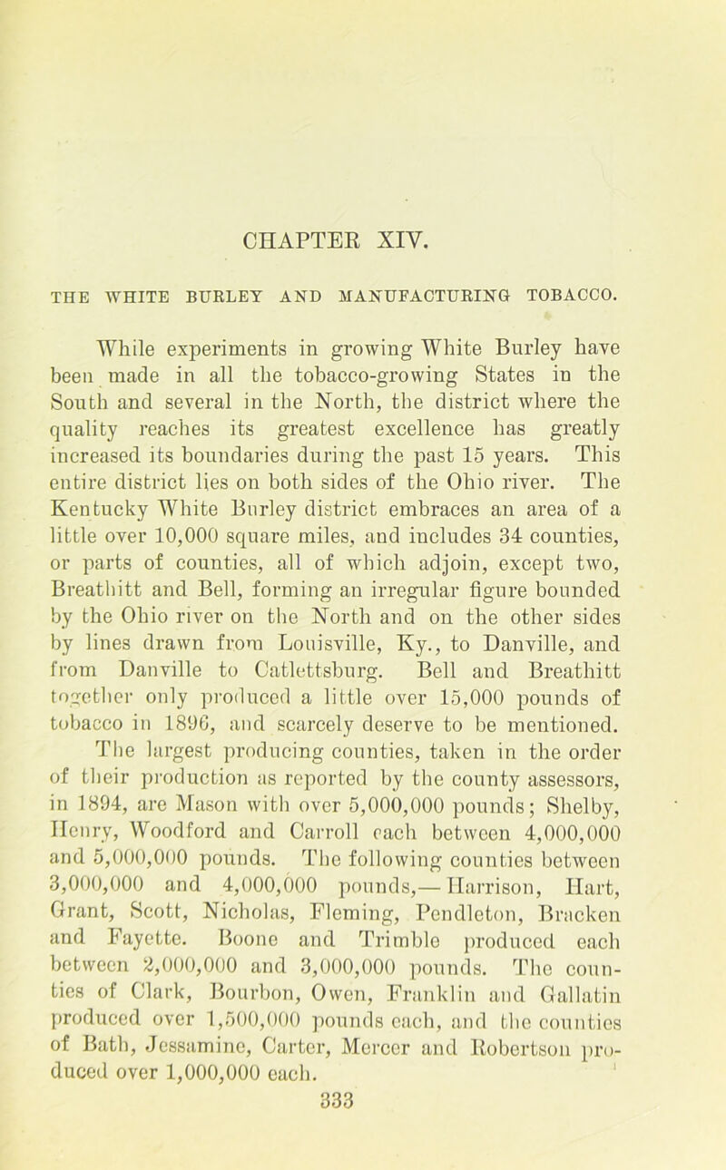 CHAPTER XIY. THE WHITE BURLEY AND MANUFACTURING TOBACCO. While experiments in growing White Burley have been made in all the tobacco-growing States in the South and several in the North, the district where the quality reaches its greatest excellence has greatly increased its boundaries during the past 15 years. This entire district lies on both sides of the Ohio river. The Kentucky White Burley district embraces an area of a little over 10,000 square miles, and includes 34 counties, or parts of counties, all of which adjoin, except two, Breathitt and Bell, forming an irregular figure bounded by the Ohio river on the North and on the other sides by lines drawn from Louisville, Ky., to Danville, and from Danville to Catlettsburg. Bell and Breathitt together only produced a little over 15,000 pounds of tobacco in 1896, and scarcely deserve to be mentioned. The largest producing counties, taken in the order of their production as reported by the county assessors, in 1894, are Mason with over 5,000,000 pounds; Shelby, Henry, Woodford and Carroll each between 4,000,000 and 5,000,000 pounds. The following counties between 3,000,000 and 4,000,000 pounds,— Harrison, Hart, Grant, Scott, Nicholas, Fleming, Pendleton, Bracken and Fayette. Boone and Trimble produced each between 2,000,000 and 3,000,000 pounds. The coun- ties of Clark, Bourbon, Owen, Franklin and Gallatin produced over 1,500,000 pounds each, and the counties of Bath, Jessamine, Carter, Mercer and Robertson pro- duced over 1,000,000 each.