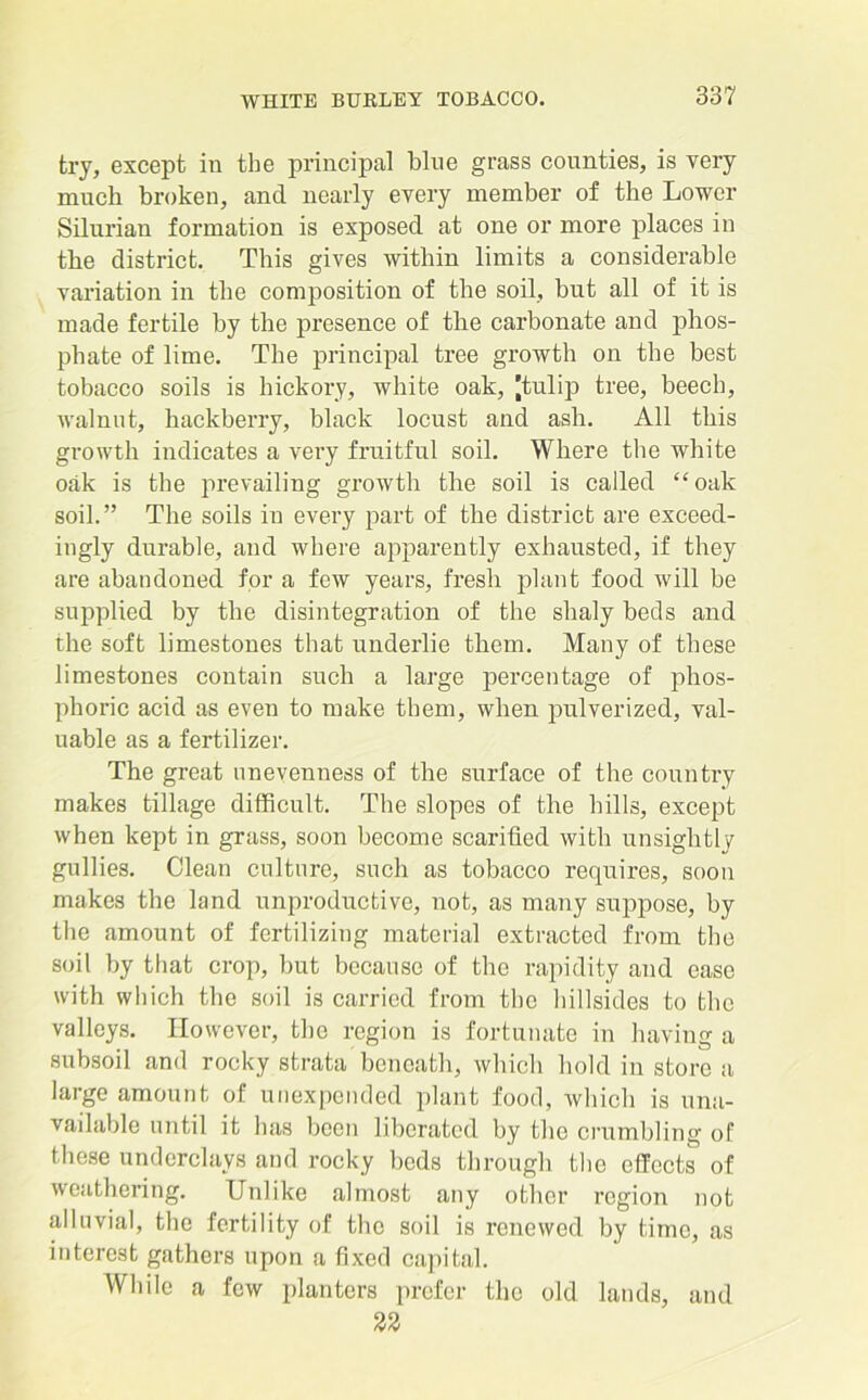 try, except in the principal blue grass counties, is very much broken, and nearly every member of the Lower Silurian formation is exposed at one or more places in the district. This gives within limits a considerable variation in the composition of the soil, but all of it is made fertile by the presence of the carbonate and phos- phate of lime. The principal tree growth on the best tobacco soils is hickory, white oak, 'tulip tree, beech, walnut, hackberry, black locust and ash. All this growth indicates a very fruitful soil. Where the white oak is the prevailing growth the soil is called “oak soil.” The soils in every part of the district are exceed- ingly durable, and where apparently exhausted, if they are abandoned for a few years, fresh plant food will be supplied by the disintegration of the shaly beds and the soft limestones that underlie them. Many of these limestones contain such a large percentage of phos- phoric acid as even to make them, when pulverized, val- uable as a fertilizer. The great unevenness of the surface of the country makes tillage difficult. The slopes of the hills, except when kept in grass, soon become scarified with unsightly gullies. Clean culture, such as tobacco requires, soon makes the land unproductive, not, as many suppose, by the amount of fertilizing material extracted from the soil by that crop, but because of the rapidity and ease with which the soil is carried from the hillsides to the valleys. However, the region is fortunate in having a subsoil and rocky strata beneath, which hold in store a large amount of unexpended plant food, which is una- vailable until it has been liberated by the crumbling of these underclays and rocky beds through the effects of weathering. Unlike almost any other region not alluvial, the fertility of the soil is renewed by time, as interest gathers upon a fixed capital. While a few planters prefer the old lands, and 22