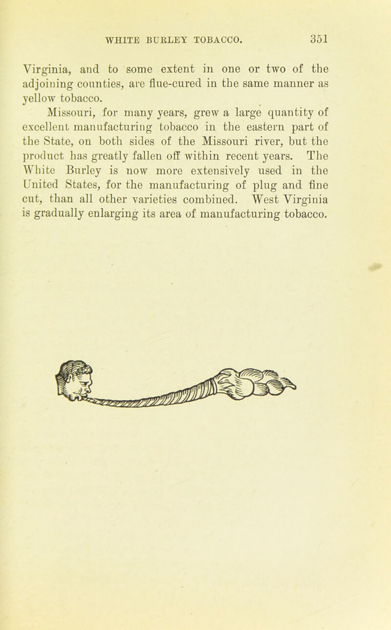 Virginia, and to some extent in one or two of the adjoining counties, are fine-cured in the same manner as yellow tobacco. Missouri, for many years, grew a large quantity of excellent manufacturing tobacco in the eastern part of the State, on both sides of the Missouri riyer, but the product has greatly fallen olf within recent years. The White Burley is now more extensively used in the United States, for the manufacturing of plug and fine cut, than all other varieties combined. West Virginia is gradually enlarging its area of manufacturing tobacco.