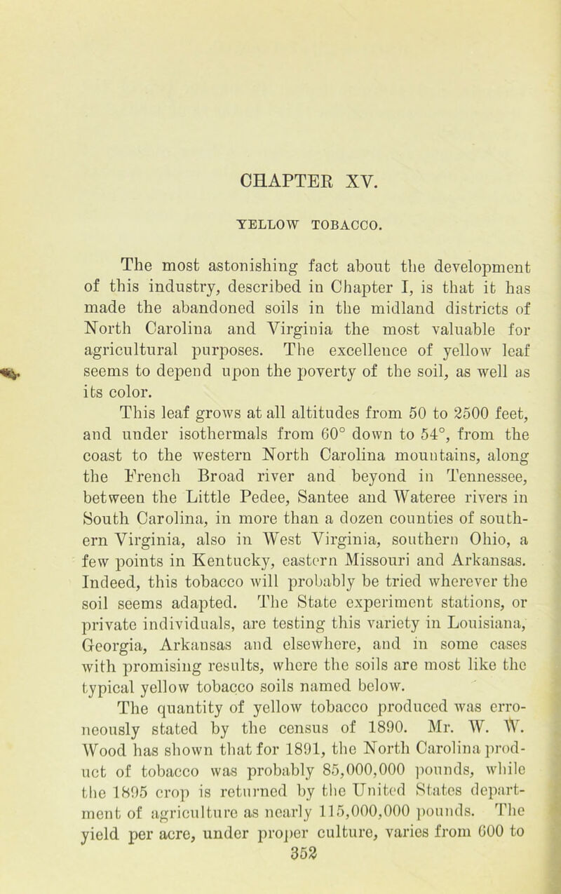 CHAPTER XV. YELLOW TOBACCO. The most astonishing fact about the development of this industry, described in Chapter I, is that it has made the abandoned soils in the midland districts of North Carolina and Virginia the most valuable for agricultural purposes. The excellence of yellow leaf seems to depend upon the poverty of the soil, as well as its color. This leaf grows at all altitudes from 50 to 2500 feet, and under isothermals from 60° down to 54°, from the coast to the western North Carolina mountains, along the French Broad river and beyond in Tennessee, between the Little Pedee, Santee and Wateree rivers in South Carolina, in more than a dozen counties of south- ern Virginia, also in West Virginia, southern Ohio, a few points in Kentucky, eastern Missouri and Arkansas. Indeed, this tobacco will probably be tried wherever the soil seems adapted. The State experiment stations, or private individuals, are testing this variety in Louisiana, Georgia, Arkansas and elsewhere, and in some cases with promising results, where the soils are most like the typical yellow tobacco soils named below. The quantity of yellow tobacco produced was erro- neously stated by the census of 1890. Mr. W. W. Wood has shown that for 1891, the North Carolina prod- uct of tobacco was probably 85,000,000 pounds, while the 1895 crop is returned by the United States depart- ment of agriculture as nearly 115,000,000 pounds. The yield per acre, under proper culture, varies from GOO to