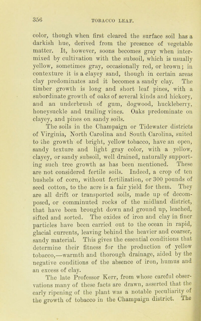 color, though when first cleared the surface soil has a darkish hue, derived from the presence of vegetable matter. It, however, soons becomes gray when inter- mixed by cultivation with the subsoil, which is usually yellow, sometimes gray, occasionally red, or brown; in contexture it is a clayey sand, though in certain areas clay predominates and it becomes a sandy clay. The timber growth is long and short leaf pines, with a subordinate growth of oaks of several kinds and hickory, and an underbrush of gum, dogwood, huckleberry, honeysuckle and trailing vines. Oaks predominate on clayey, and pines on sandy soils. The soils in the Champaign or Tidewater districts of Virginia, North Carolina and South Carolina, suited to the growth of bright, yellow tobacco, have an open, sandy texture and light gray color, with a yellow, clayey, or sandy subsoil, well drained, naturally support- ing such tree growth as has been mentioned. These are not considered fertile soils. Indeed, a crop of ten bushels of corn, without fertilization, or 300 pounds of seed cotton, to the acre is a fair yield for them. They are all drift or transported soils, made up of decom- posed, or comminuted rocks of the midland district, that have been brought down and ground up, leached, sifted and sorted. The oxides of iron and clay in finer particles have been carried out to the ocean in rapid, glacial currents, leaving behind the heavier and coarser, sandy material. This gives the essential conditions that determine their fitness for the production of yellow tobacco,—warmth and thorough drainage, aided by the negative conditions of the absence of iron, humus and an excess of clay. The late Professor Kerr, from whose careful obser- vations many of these facts are drawn, asserted that the early ripening of the plant was a notable peculiarity of the growth of tobacco in the Champaign district. I he