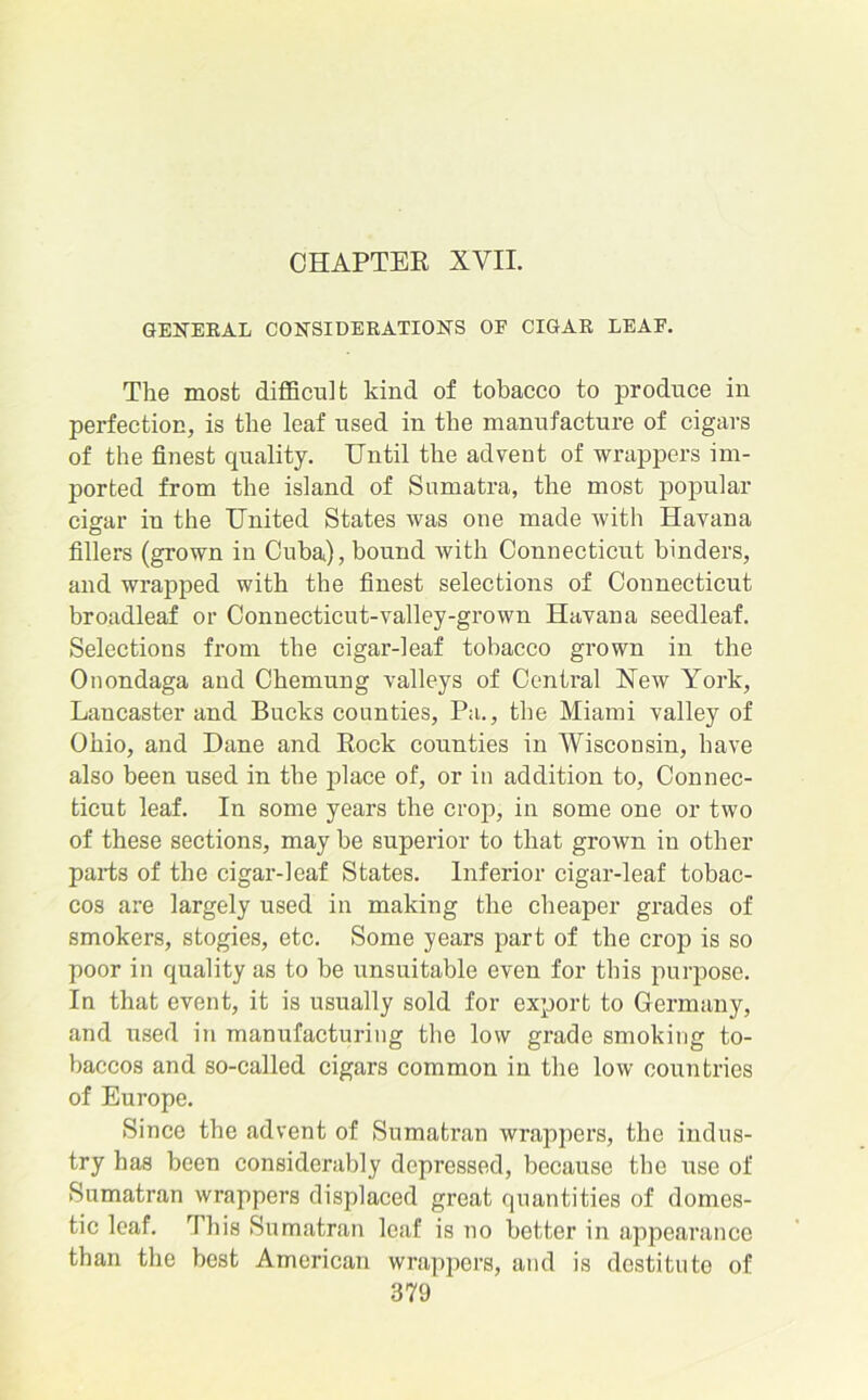 CHAPTER XVII. GENERAL CONSIDERATIONS OF CIGAR LEAF. The most difficult kind of tobacco to produce in perfection, is the leaf used in the manufacture of cigars of the finest quality. Until the advent of wrappers im- ported from the island of Sumatra, the most popular cigar in the United States was one made with Havana fillers (grown in Cuba), bound with Connecticut binders, and wrapped with the finest selections of Connecticut broadleaf or Connecticut-valley-grown Havana seedleaf. Selections from the cigar-leaf tobacco grown in the Onondaga and Chemung valleys of Central New York, Lancaster and Bucks counties, Pa., the Miami valley of Ohio, and Dane and Rock counties in Wisconsin, have also been used in the place of, or in addition to, Connec- ticut leaf. In some years the crop, in some one or two of these sections, may be superior to that grown in other parts of the cigar-leaf States. Inferior cigar-leaf tobac- cos are largely used in making the cheaper grades of smokers, stogies, etc. Some years part of the crop is so poor in quality as to be unsuitable even for this purpose. In that event, it is usually sold for export to Germany, and used in manufacturing the low grade smoking to- baccos and so-called cigars common in the low countries of Europe. Since the advent of Sumatran wrappers, the indus- try has been considerably depressed, because the use of Sumatran wrappers displaced great quantities of domes- tic leaf. This Sumatran leaf is no better in appearance than the best American wrappers, and is destitute of