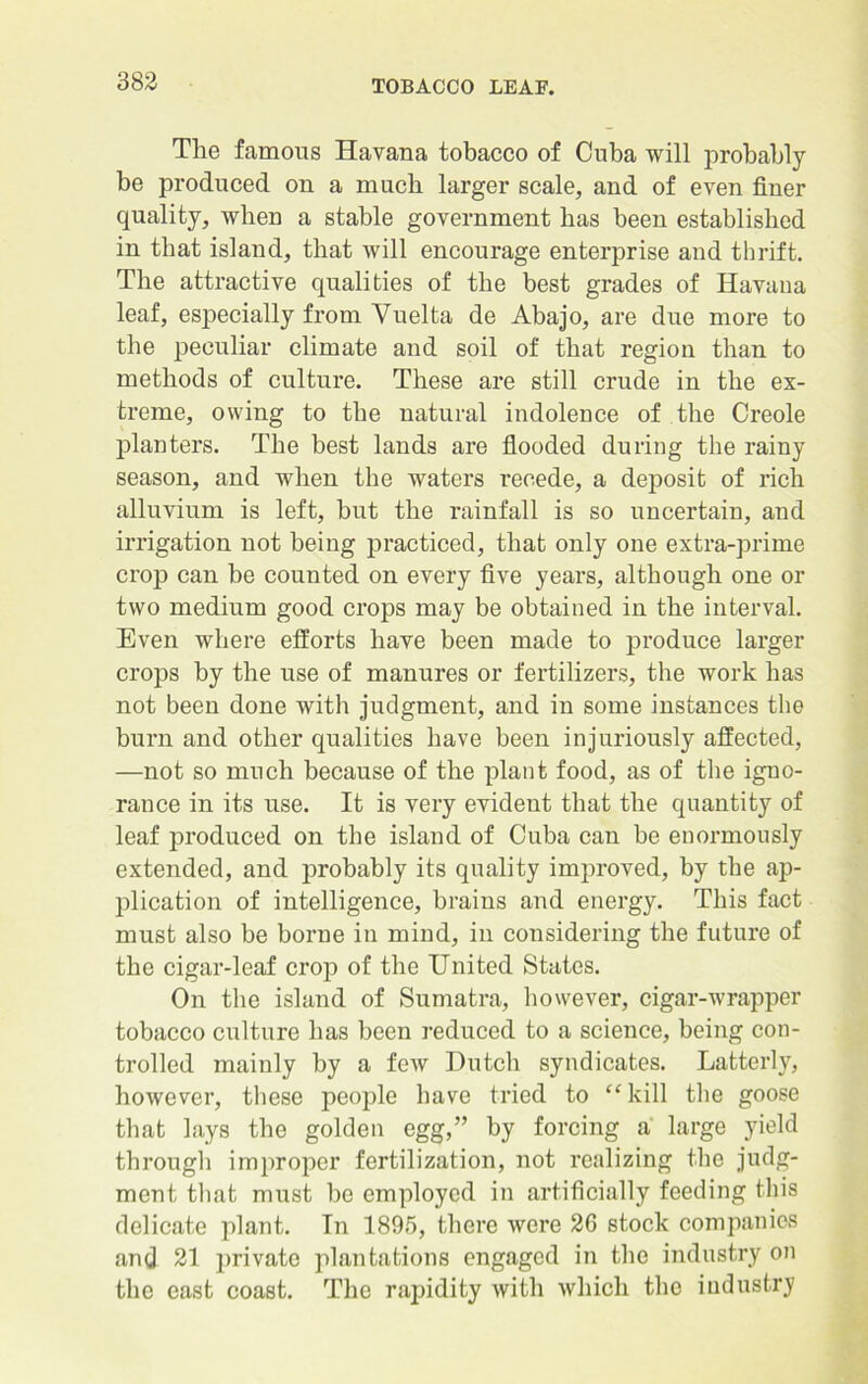 The famous Havana tobacco of Cuba will probably be produced on a much larger scale, and of even finer quality, when a stable government has been established in that island, that will encourage enterprise and thrift. The attractive qualities of the best grades of Havana leaf, especially from Yuelta de Abajo, are due more to the peculiar climate and soil of that region than to methods of culture. These are still crude in the ex- treme, owing to the natural indolence of the Creole planters. The best lands are flooded during the rainy season, and when the waters recede, a deposit of rich alluvium is left, but the rainfall is so uncertain, and irrigation not being practiced, that only one extra-prime crop can be counted on every five years, although one or two medium good crops may be obtained in the interval. Even where efforts have been made to produce larger crops by the use of manures or fertilizers, the work has not been done with judgment, and in some instances the burn and other qualities have been injuriously affected, —not so much because of the plant food, as of the igno- rance in its use. It is very evident that the quantity of leaf produced on the island of Cuba can be enormously extended, and probably its quality improved, by the ap- plication of intelligence, brains and energy. This fact must also be borne in mind, in considering the future of the cigar-leaf crop of the United States. On the island of Sumatra, however, cigar-wrapper tobacco culture has been reduced to a science, being con- trolled mainly by a few Hutch syndicates. Latterly, however, these people have tried to “kill the goose that lays the golden egg,” by forcing a large yield through improper fertilization, not realizing the judg- ment that must be employed in artificially feeding this delicate plant. In 1895, there were 26 stock companies and 21 private plantations engaged in the industry on the east coast. The rapidity with which the industry