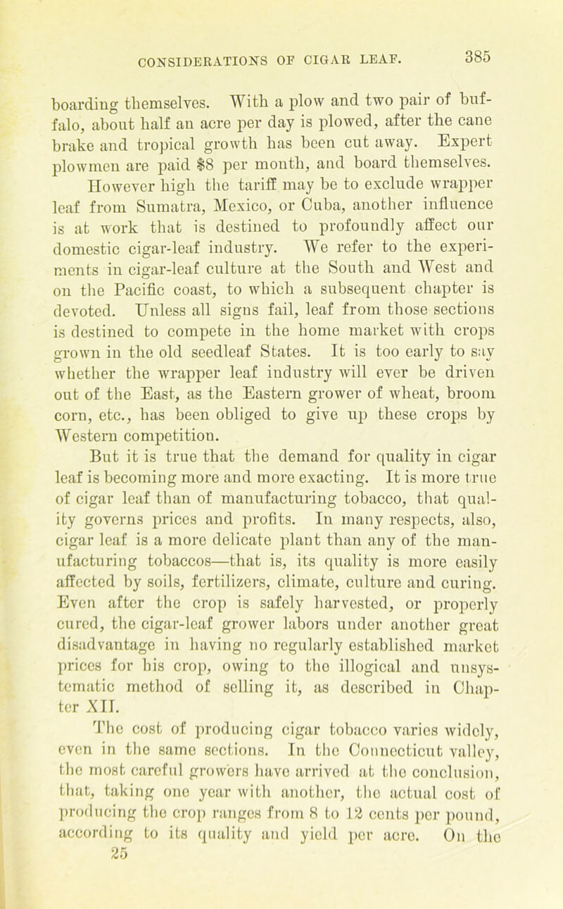 boarding themselves. With a plow and two pair of buf- falo, about half an acre per day is plowed, after the cane brake and tropical growth has been cut away. Expert plowmen are paid $8 per month, and board themselves. However high the tariff may be to exclude wrapper leaf from Sumatra, Mexico, or Cuba, another influence is at work that is destined to profoundly affect our domestic cigar-leaf industry. We refer to the experi- ments in cigar-leaf culture at the South and West and on the Pacific coast, to which a subsequent chapter is devoted. Unless all signs fail, leaf from those sections is destined to compete in the home market with crops grown in the old seedleaf States. It is too early to say whether the wrapper leaf industry will ever be driven out of the East, as the Eastern grower of wheat, broom corn, etc., has been obliged to give up these crops by Western competition. But it is true that the demand for quality in cigar leaf is becoming more and more exacting. It is more true of cigar leaf than of manufacturing tobacco, that qual- ity governs prices and profits. In many respects, also, cigar leaf is a more delicate plant than any of the man- ufacturing tobaccos—that is, its quality is more easily affected by soils, fertilizers, climate, culture and curing. Even after the crop is safely harvested, or properly cured, the cigar-leaf grower labors under another great disadvantage in having no regularly established market prices for bis crop, owing to the illogical and unsys- tematic method of selling it, as described in Chap- ter XII. The cost of producing cigar tobacco varies widely, even in the same sections. In the Connecticut valley, the most careful growers have arrived at the conclusion, that, taking one year with another, the actual cost of producing the crop ranges from 8 to 12 cents per pound, according to its quality and yield per acre. On the 25