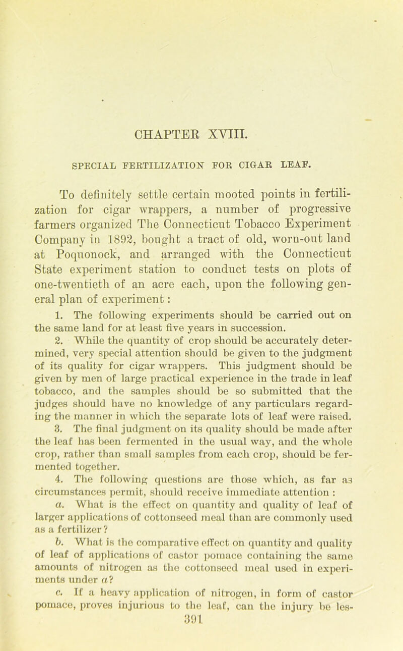 CHAPTER XVIII. SPECIAL FERTILIZATION FOR CIGAR LEAF. To definitely settle certain mooted points in fertili- zation for cigar wrappers, a number of progressive farmers organized The Connecticut Tobacco Experiment Company in 1892, bought a tract of old, worn-out land at Pocpionock, and arranged with the Connecticut State experiment station to conduct tests on plots of one-twentieth of an acre each, upon the following gen- eral plan of experiment: 1. The following experiments should be carried out on the same land for at least five years in succession. 2. While the quantity of crop should be accurately deter- mined, very special attention should be given to the judgment of its quality for cigar wrappers. This judgment should be given by men of large practical experience in the trade in leaf tobacco, and the samples should be so submitted that the judges should have no knowledge of any particulars regard- ing the manner in which the separate lots of leaf were raised. 3. The final judgment on its quality should be made after the leaf has been fermented in the usual way, and the whole crop, rather than small samples from each crop, should be fer- mented together. 4. The following questions are those which, as far as circumstances permit, should receive immediate attention : a. What is the effect on quantity and quality of leaf of larger applications of cottonseed meal than are commonly used as a fertilizer ? b. What is the comparative effect on quantity and quality of leaf of applications of castor pomace containing the same amounts of nitrogen as the cottonseed meal used in experi- ments under a? c. If a heavy application of nitrogen, in form of castor pomace, proves injurious to the leaf, can the injury he les-