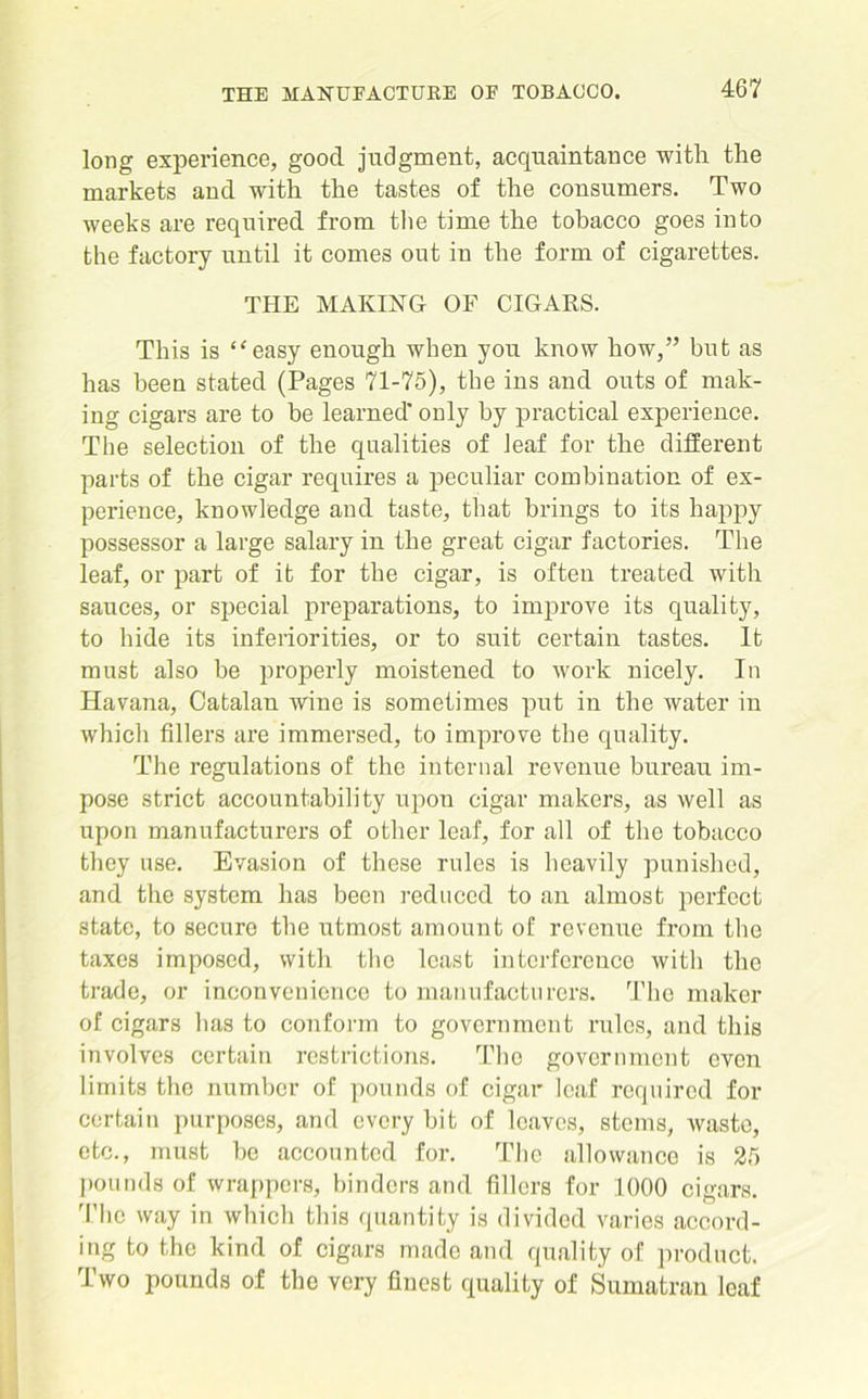 long experience, good judgment, acquaintance with the markets and with the tastes of the consumers. Two weeks are required from the time the tobacco goes into the factory until it comes out in the form of cigarettes. THE MAKING OF CIGARS. This is ‘‘easy enough when you know how,” but as has been stated (Pages 71-75), the ins and outs of mak- ing cigars are to be learned' only by practical experience. The selection of the qualities of leaf for the different parts of the cigar requires a peculiar combination of ex- perience, knowledge and taste, that brings to its happy possessor a large salary in the great cigar factories. The leaf, or part of it for the cigar, is often treated with sauces, or special preparations, to improve its quality, to hide its inferiorities, or to suit certain tastes. It must also be properly moistened to work nicely. In Havana, Catalan wine is sometimes put in the water iu which fillers are immersed, to improve the quality. The regulations of the internal revenue bureau im- pose strict accountability upon cigar makers, as well as upon manufacturers of other leaf, for all of the tobacco they use. Evasion of these rules is heavily punished, and the system has been reduced to an almost perfect state, to secure the utmost amount of revenue from the taxes imposed, with the least interference with the trade, or inconvenience to manufacturers. The maker of cigars has to conform to government rules, and this involves certain restrictions. The government even limits the number of pounds of cigar leaf required for certain purposes, and every bit of leaves, stems, waste, etc., must be accounted for. The allowance is 25 pounds of wrappers, binders and fillers for 1000 cigars. The way in which this quantity is divided varies accord- ing to the kind of cigars made and quality of product. Two pounds of the very finest quality of Sumatran leaf