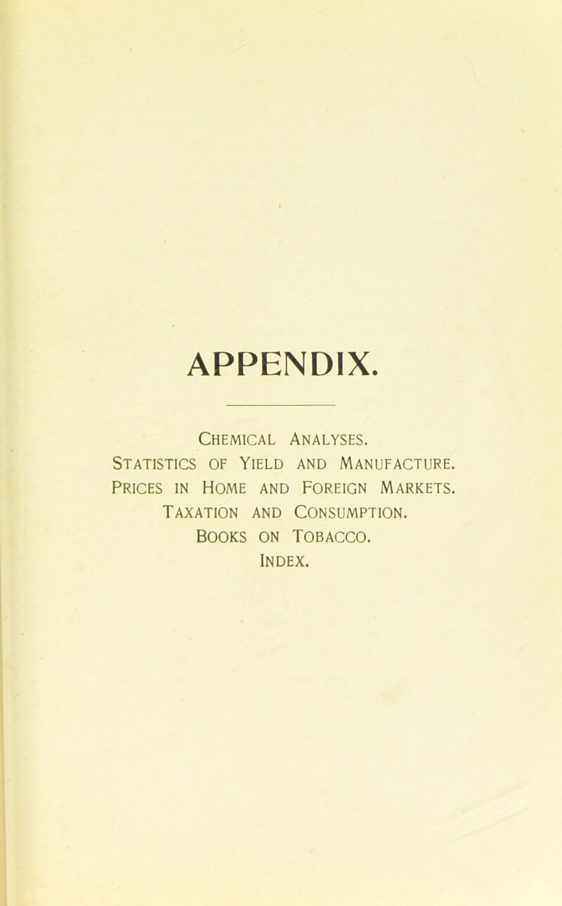 APPENDIX. Chemical Analyses. Statistics of Yield and Manufacture. Prices in Home and Foreign Markets. Taxation and Consumption. Books on Tobacco. Index.