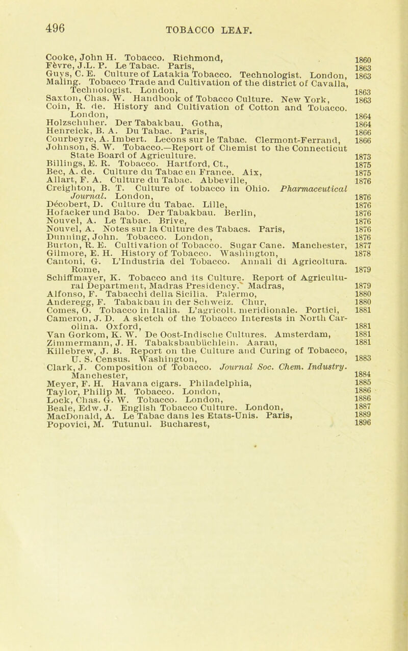 Cooke, John H. Tobacco. Richmond, Ffevre, J.L. P. Le Tabac. Paris, Guys, C. E. Culture of Latakia Tobacco. Technologist. London, Mating. Tobacco Trade and Cultivation of the district of Cavalia, Technologist. London, Saxton, Clias. W. Handbook of Tobacco Culture. New York, Coin, R. de. History and Cultivation of Cotton and Tobacco. London, Holzscliuher. Der Tabakbau. Gotha, Henreick, B. A. Du Tabac. Paris, Courbeyre, A. Iinbert. Lecons sur le Tabac. Clermont-Ferrand, Johnson, S. W. Tobacco.—Report of Chemist to the Connecticut State Board of Agriculture. Billings, E. R. Tobacco. Hartford, Ct., Bee, A. de. Culture du Tabac en France. Aix, Allart, F. A. Culture du Tabac. Abbeville, Creighton, B. T. Culture of tobacco in Ohio. Pharmaceutical Journal. London, Decobert, D. Culture du Tabac. Lille, Hofacker und Babo. Der Tabakbau. Berlin, Nouvel, A. Le Tabac. Brive, Nouvel, A. Notes sur la Culture des Tabacs. Paris, Dunning, John. Tobacco. London, Burton, R. E. Cultivation of Tobacco. SugarCane. Manchester, Gilmore, E. H. Hislory of Tobacco. Washington, Cantoni, G. L’lndustria del Tobacco. Annali di Agricoltura. Rome, Scliiffmayer, K. Tobacco and its Culture^. Report of Agricultu- ral Department, Madras Presidency. Madras, Alfonso, F. Tabacclii della Sicilia. Palermo, Anderegg, F. Tabakbau in der Schweiz. Chur, Comes, O. Tobacco in Italia. L’agricolt. meridionale. Portici, Cameron, J. D. A sketch of the Tobacco Interests in North Car- olina. Oxford, Van Gorkom, K. W. De Oost-Indische Cultures. Amsterdam, Zimmermann, J. H. Tabaksbaubiichlein. Aarau, Killebrew, J. B. Report on the Culture and Curing of Tobacco, U. S. Census. Washington, Clark, J. Composition of Tobacco. Journal Soc. Chem. Industry. Manchester, Meyer, F. H. Havana cigars. Philadelphia, Taylor, Philip M, Tobacco. London, Lock, Clias. G. W. Tobacco. London, Beale, Edw.J. English Tobacco Culture. London, MacDonald, A. Le Tabac dans les Etats-Unis. Paris, Popovici, M. Tutunul. Bucharest, 1860 1863 1863 1863 1863 1864 1864 1866 1866 1873 1875 1875 1876 1876 1876 1876 1876 1876 1876 1877 1878 1879 1879 1880 1880 1881 1881 1881 1881 1883 1884 1885 1886 1886 1887 1889 1896