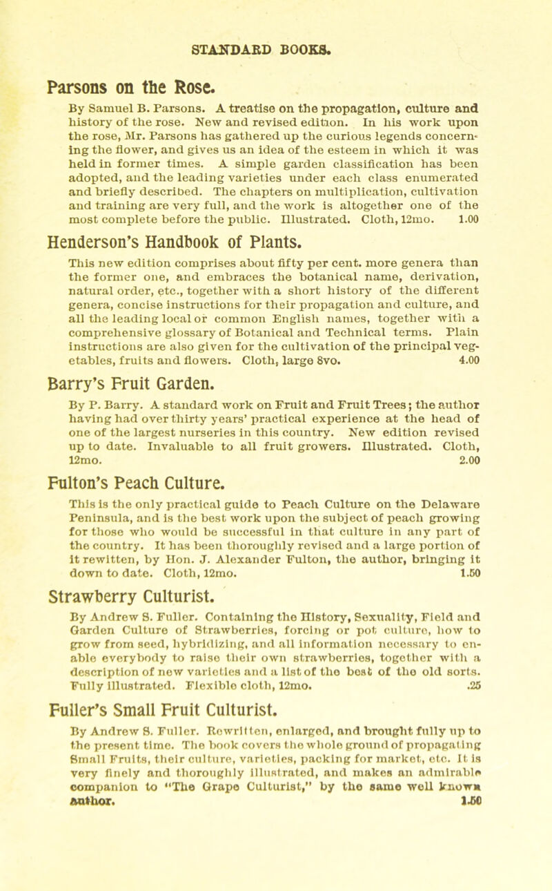 Parsons on the Rose. By Samuel B. Parsons. A treatise on the propagation, culture and history of the rose. New and revised edition. In his work upon the rose, Mr. Parsons has gathered up the curious legends concern- ing the flower, and gives us an idea of the esteem in which it was held in former times. A simple garden classification has been adopted, and the leading varieties under each class enumerated and briefly described. The chapters on multiplication, cultivation and training are very full, and the work is altogether one of the most complete before the public. Illustrated. Cloth, 12mo. 1.00 Henderson’s Handbook of Plants. This new edition comprises about fifty per cent, more genera than the former one, and embraces the botanical name, derivation, natural order, etc., together with a short history of the different genera, concise instructions for their propagation and culture, and all the leading local or common English names, together with a comprehensive glossary of Botanical and Technical terms. Plain instructions are also given for the cultivation of the principal veg- etables, fruits and flowers. Cloth, large 8vo. 4.00 Barry’s Fruit Garden. By P. Barry. A standard work on Fruit and Fruit Trees; the author having had over thirty years’practical experience at the head of one of the largest nurseries in this country. New edition revised up to date. Invaluable to all fruit growers. Illustrated. Cloth, 12mo. 2.00 Fulton’s Peach Culture. This is the only practical guide to Peach Culture on the Delaware Peninsula, and is the best work upon the subject of peach growing for those who would be successful in that culture in any part of the country. It has been thoroughly revised and a large portion of itrewitten, by Hon. J. Alexander Fulton, the author, bringing it down to date. Cloth, 12mo. 1.G0 Strawberry Culturist. By Andrew 8. Fuller. Containing the History, Sexuality, Field and Garden Culture of Strawberries, forcing or pot culture, how to grow from seed, hybridizing, and all information necessary to en- able everybody to raise their own strawberries, together with a description of new varieties and a list of tho beat of the old sorts. Fully illustrated. Flexible cloth, I2mo. .26 Fuller’s Small Fruit Culturist. By Andrew 8. Fuller. Rewritten, enlarged, and brought fully up to the present time. The book covers tho whole ground of propagating Small Fruits, their culture, varieties, packing for market, etc. It is very finely and thoroughly illustrated, and makes an admirable companion to “The Grape Culturist,” by the same weU known author. 1A0