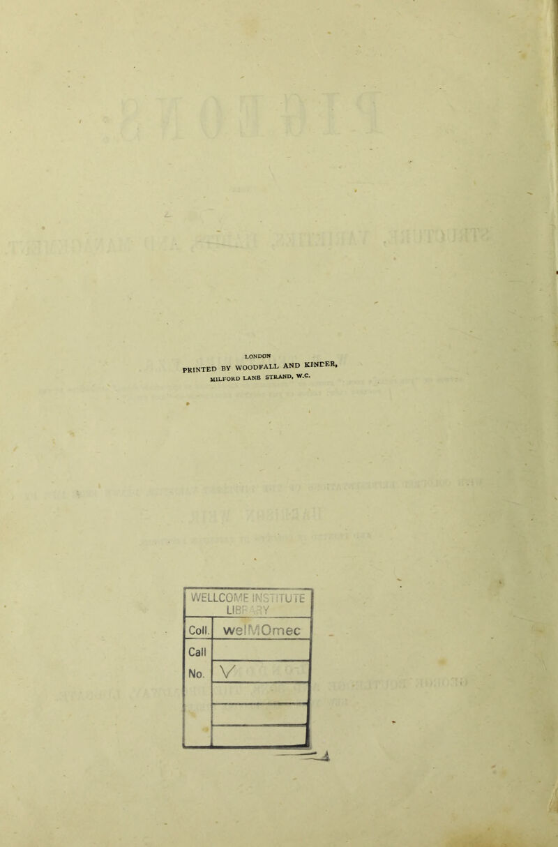 LONDON PRINTED BY WOODFALL AND KINDER, MILFORD LANE STRAND, W.C. WELLCOME INSTITUTE UBF‘nY Coll. welMOmec Call No. V —