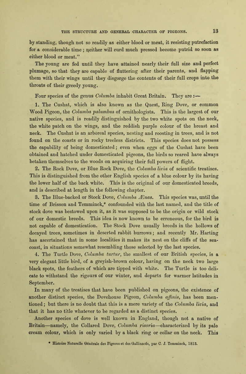 by standing, though not so readily as either blood or meat, it resisting putrefaction for a considerable time ; neither will curd much pressed become putrid so soon as either blood or meat.” The young are fed until they have attained nearly their full size and perfect plumage, so that they are capable of fluttering after their parents, and flapping them with their wings until they disgorge the contents of their full crops into the throats of their greedy young. Four species of the genus Columba inhabit Great Britain. They are :— 1. The Cushat, which is also known as the Quest, King Dove, or common Wood Pigeon, the Columba palumbus of ornithologists. This is the largest of our native species, and is readily distinguished by the two white spots on the neck, the white patch on the wings, and the reddish purple colour of the breast and neck. The Cushat is an arboreal species, nesting and roosting in trees, and is not found on the coasts or in rocky treeless districts. This species does not possess the capability of being domesticated; even when eggs of the Cushat have been obtained and hatched under domesticated pigeons, the birds so reared have always betaken themselves to the woods on acquiring their full powers of flight. 2. The Rock Dove, or Blue Rock Dove, the Columba livia of scientific treatises. This is distinguished from the other English species of a blue colour by its having the lower half of the back white. This is the original of our domesticated breeds, and is described at length in the following chapter. 3. The Blue-backed or Stock Dove, Columba JSnas. This species was, until the time of Brisson and Temminck,* confounded with the last named, and the title of stock dove was bestowed upon it, as it was supposed to be the origin or wild stock of our domestic breeds. This idea is now known to be erroneous, for the bird is not capable of domestication. The Stock Dove usually breeds in the hollows of decayed trees, sometimes in deserted rabbit burrows; and recently Mr. Harting has ascertained that in some localities it makes its nest on the cliffs of the sea- coast, in situations somewhat resembling those selected by the last species. 4. The Turtle Dove, Columba turtur, the smallest of our British species, is a very elegant little bird, of a greyish-brown colour, having on the neck two large black spots, the feathers of which are tipped with white. The Turtle is too deli- cate to withstand the rigours of our winter, and departs for warmer latitudes in September. In many of the treatises that have been published on pigeons, the existence of another distinct species, the Dovehouse Pigeon, Columba ajjinis, has been men- tioned; but there is no doubt that this is a mere variety of the Columba livia, and that it has no title whatever to be regarded as a distinct species. Another species of dove is well known in England, though not a native of Britain—namely, the Collared Dove, Columba risoria—characterized by its pale cream colour, which is only varied by a black ring or collar on the neck. This * Histoire Naturelle Generale des Pigeons et des Gallinaces, par C. J. Temminck, 1813.