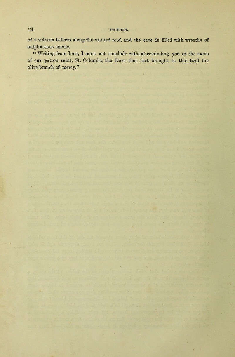 of a volcano bellows along tlie vaulted roof, and the cave is filled with wreaths of sulphureous smoke. “ Writing from Iona, I must not conclude without reminding you of the name of our patron saint, St. Columba, the Dove that first brought to this land the olive branch of mercy.”