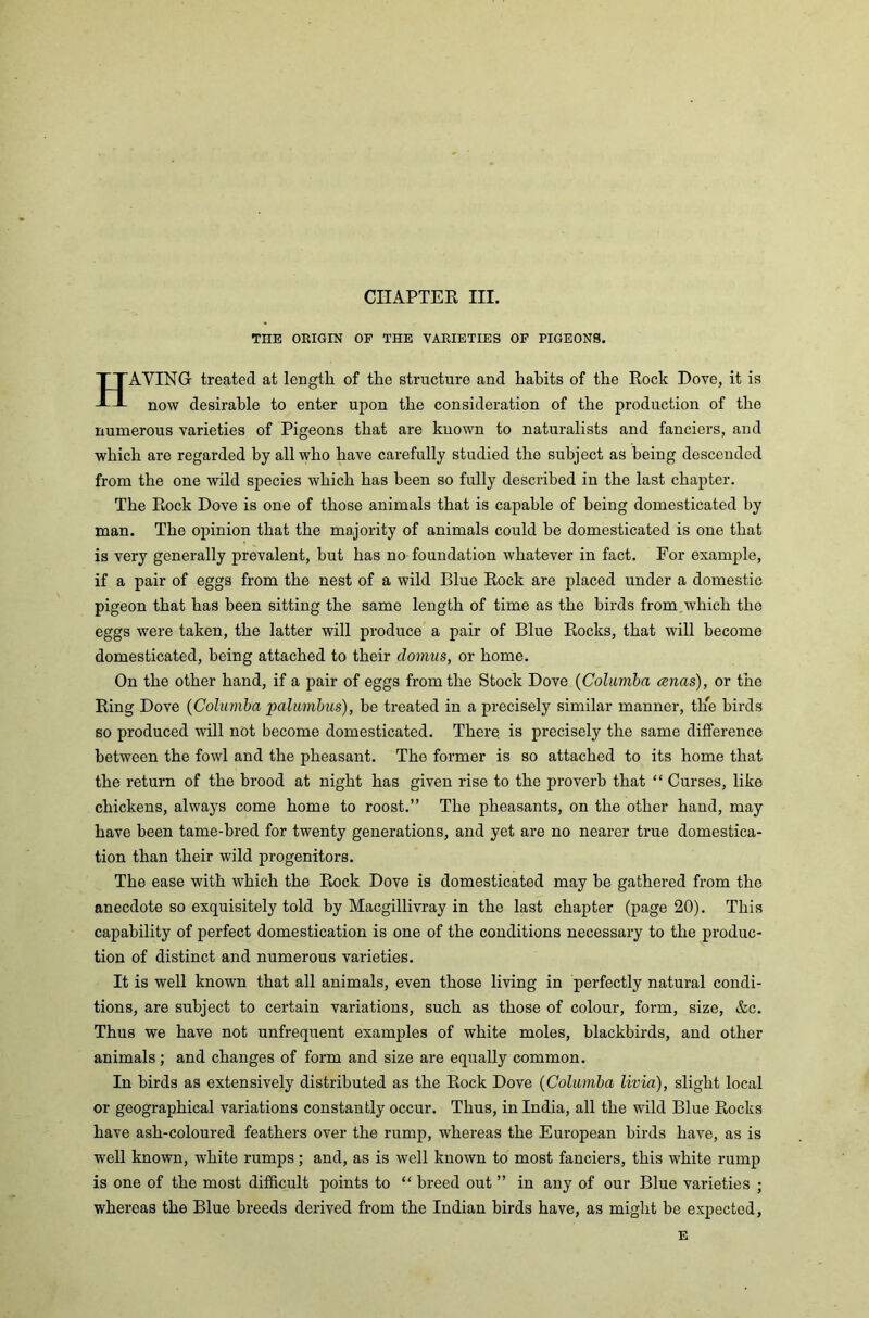 CHAPTER III. THE ORIGIN OF THE VARIETIES OF PIGEONS. HAYING treated at length of the structure and hahits of the Rock Dove, it is now desirable to enter upon the consideration of the production of the numerous varieties of Pigeons that are known to naturalists and fanciers, and which are regarded by all who have carefully studied the subject as being descended from the one wild species which has been so fully described in the last chapter. The Rock Dove is one of those animals that is capable of being domesticated by man. The opinion that the majority of animals could he domesticated is one that is very generally prevalent, but has no foundation whatever in fact. For example, if a pair of eggs from the nest of a wild Blue Rock are placed under a domestic pigeon that has been sitting the same length of time as the birds from which the eggs were taken, the latter will produce a pair of Blue Rocks, that will become domesticated, being attached to their domus, or home. On the other hand, if a pair of eggs from the Stock Dove (Columba anas), or the Ring Dove (Columba palumbus), be treated in a precisely similar manner, the birds so produced will not become domesticated. There, is precisely the same difference between the fowl and the pheasant. The former is so attached to its home that the return of the brood at night has given rise to the proverb that “ Curses, like chickens, always come home to roost.” The pheasants, on the other hand, may have been tame-bred for twenty generations, and yet are no nearer true domestica- tion than their wild progenitors. The ease with which the Rock Dove is domesticated may he gathered from the anecdote so exquisitely told by Macgillivray in the last chapter (page 20). This capability of perfect domestication is one of the conditions necessary to the produc- tion of distinct and numerous varieties. It is well known that all animals, even those living in perfectly natural condi- tions, are subject to certain variations, such as those of colour, form, size, &c. Thus we have not unfrequent examples of white moles, blackbirds, and other animals; and changes of form and size are equally common. In birds as extensively distributed as the Rock Dove (Columba livia), slight local or geographical variations constantly occur. Thus, in India, all the wild Blue Rocks have ash-coloured feathers over the rump, whereas the European birds have, as is well known, white rumps; and, as is well known to most fanciers, this white rump is one of the most difficult points to “ breed out ” in any of our Blue varieties ; whereas the Blue breeds derived from the Indian birds have, as might be expected, E