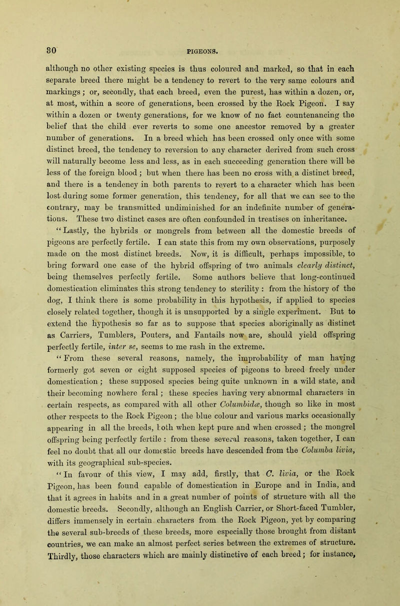 although no other existing species is thus coloured and marked, so that in each separate breed there might be a tendency to revert to the very same colours and markings; or, secondly, that each breed, even the purest, has within a dozen, or, at most, within a score of generations, been crossed by the Rock Pigeon. I say within a dozen or twenty generations, for we know of no fact countenancing the belief that the child ever reverts to some one ancestor removed by a greater number of generations. In a breed which has been crossed only once with some distinct breed, the tendency to reversion to any character derived from such cross will naturally become less and less, as in each succeeding generation there will be less of the foreign blood; hut when there has been no cross with a distinct breed, and there is a tendency in both parents to revert to a character which has been lost during some former generation, this tendency, for all that we can see to the contrary, may be transmitted undiminislied for an indefinite number of genera- tions. These two distinct cases are often confounded in treatises on inheritance. “Lastly, the hybrids or mongrels from between all the domestic breeds of pigeons are perfectly fertile. I can state this from my own observations, purposely made on the most distinct breeds. Now, it is difficult, perhaps impossible, to bring forward one case of the hybrid offspring of two animals clearly distinct, being themselves perfectly fertile. Some authors believe that long-continued domestication eliminates this strong tendency to sterility : from the history of the dog, I think there is some probability in this hypothesis, if applied to species closely related together, though it is unsupported by a single experiment. But to extend the hypothesis so far as to suppose that species aboriginally as distinct as Carriers, Tumblers, Pouters, and Fantails now are, should yield offspring perfectly fertile, inter se, seems to me rash in the extreme. “ From these several reasons, namely, the improbability of man having formerly got seven or eight supposed species of pigeons to breed freely under domestication ; these supposed species being quite unknown in a wild state, and their becoming nowhere feral ; these species having very abnormal characters in certain respects, as compared with all other Columbidce, though so like in most other respects to the Rock Pigeon; the blue colour and various marks occasionally appearing in all the breeds, loth when kept pure and when crossed ; the mongrel offspring being perfectly fertile : from these several reasons, taken together, I can feel no doubt that all our domestic breeds have descended from the Columba livia, with its geographical sub-species. “ In favour of this view, I may add, firstly, that C. livia, or the Rock Pigeon, has been found capable of domestication in Europe and in India, and that it agrees in habits and in a great number of points of structure with all the domestic breeds. Secondly, although an English Carrier, or Short-faced Tumbler, differs immensely in certain characters from the Rock Pigeon, yet by comparing the several sub-breeds of these breeds, more especially those brought from distant countries, we can make an almost perfect series between the extremes of structure. Thirdly, those characters which are mainly distinctive of each breed; for instance,