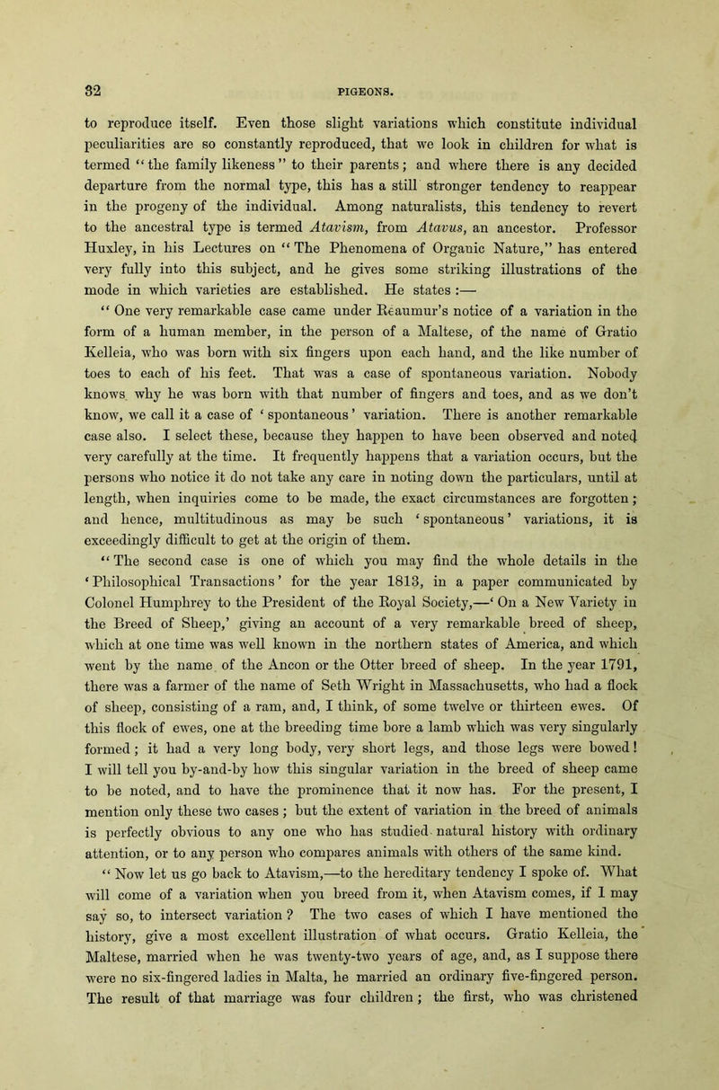 to reproduce itself. Even those slight variations which constitute individual peculiarities are so constantly reproduced, that we look in children for what is termed “the family likeness” to their parents; and where there is any decided departure from the normal type, this has a still stronger tendency to reappear in the progeny of the individual. Among naturalists, this tendency to revert to the ancestral type is termed Atavism, from Atavus, an ancestor. Professor Huxley, in his Lectures on “ The Phenomena of Organic Nature,” has entered very fully into this subject, and he gives some striking illustrations of the mode in which varieties are established. He states :— “ One very remarkable case came under Reaumur’s notice of a variation in the form of a human member, in the person of a Maltese, of the name of Gratio Kelleia, who was born with six fingers upon each hand, and the like number of toes to each of his feet. That was a case of spontaneous variation. Nobody knows why he wras born with that number of fingers and toes, and as we don’t know, we call it a case of ‘ spontaneous ’ variation. There is another remarkable case also. I select these, because they happen to have been observed and notecj. very carefully at the time. It frequently happens that a variation occurs, but the persons who notice it do not take any care in noting down the particulars, until at length, when inquiries come to be made, the exact circumstances are forgotten ; and hence, multitudinous as may be such ‘ spontaneous ’ variations, it is exceedingly difficult to get at the origin of them. “ The second case is one of which you may find the whole details in the ‘ Philosophical Transactions ’ for the year 1813, in a paper communicated by Colonel Humphrey to the President of the Royal Society,—‘ On a New Variety in the Breed of Sheep,’ giving an account of a very remarkable breed of sheep, which at one time was well known in the northern states of America, and which went by the name of the Ancon or the Otter breed of sheep. In the year 1791, there was a farmer of the name of Seth Wright in Massachusetts, who had a flock of sheep, consisting of a ram, and, I think, of some twelve or thirteen ewes. Of this flock of ewes, one at the breeding time bore a lamb which was very singularly formed ; it had a very long body, very short legs, and those legs were bowed! I will tell you by-and-by how this singular variation in the breed of sheep came to be noted, and to have the prominence that it now has. For the present, I mention only these two cases ; but the extent of variation in the breed of animals is perfectly obvious to any one who has studied natural history with ordinary attention, or to any person who compares animals with others of the same kind. “ Now let us go back to Atavism,—to the hereditary tendency I spoke of. What will come of a variation wdien you breed from it, when Atavism comes, if 1 may say so, to intersect variation ? The two cases of which I have mentioned the history, give a most excellent illustration of what occurs. Gratio Kelleia, the Maltese, married when he was twenty-two years of age, and, as I suppose there were no six-fingered ladies in Malta, he married an ordinary five-fingered person. The result of that marriage was four children ; the first, who was christened