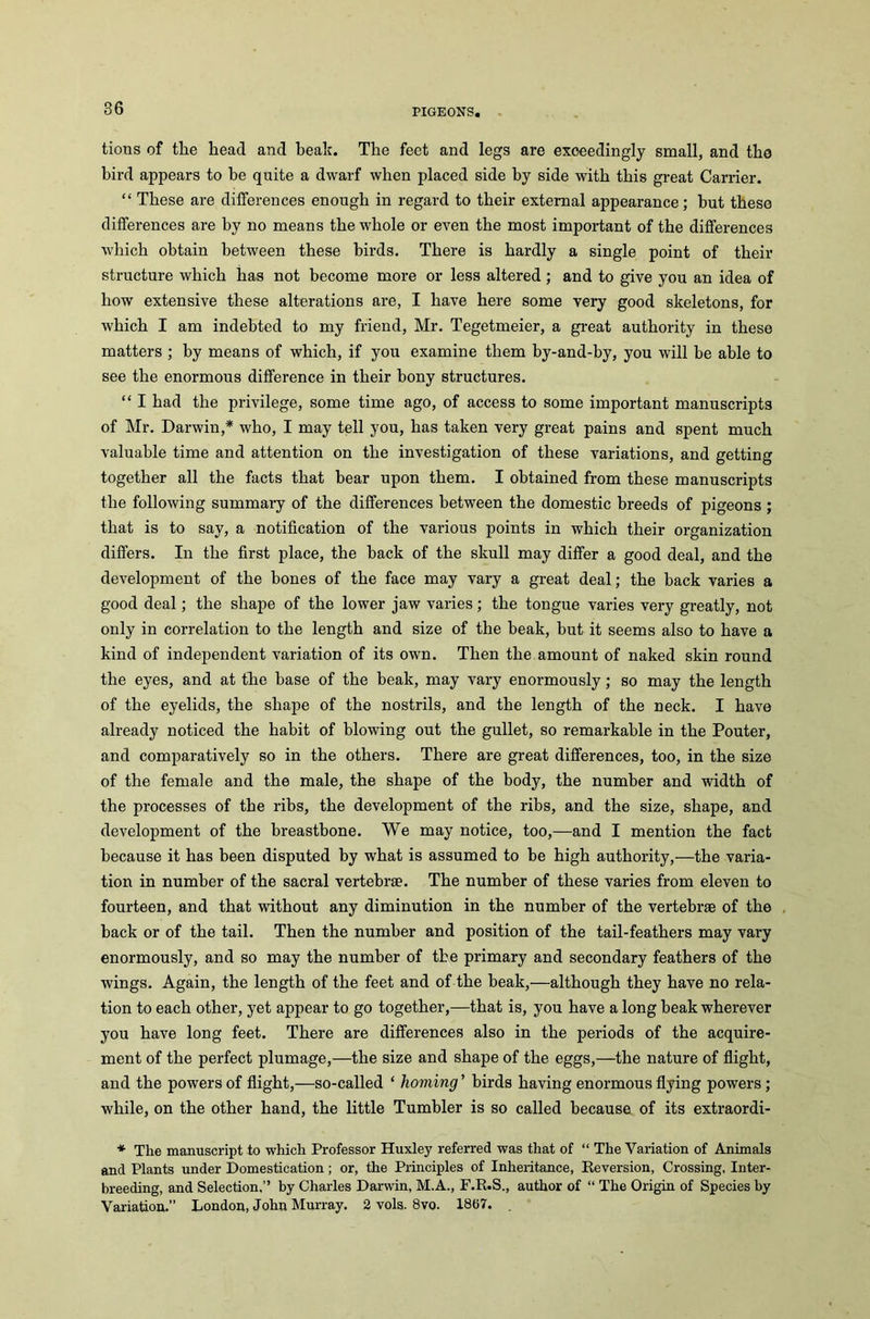 tions of tlie head and beak. The feet and legs are exceedingly small, and the bird appears to he quite a dwarf when placed side by side with this great Carrier. “ These are differences enough in regard to their external appearance; hut these differences are by no means the whole or even the most important of the differences which obtain between these birds. There is hardly a single point of their structure which has not become more or less altered; and to give you an idea of how extensive these alterations are, I have here some very good skeletons, for which I am indebted to my friend, Mr. Tegetmeier, a great authority in these matters ; by means of which, if you examine them by-and-by, you will he able to see the enormous difference in their bony structures. “ I had the privilege, some time ago, of access to some important manuscripts of Mr. Darwin,* who, I may tell you, has taken very great pains and spent much valuable time and attention on the investigation of these variations, and getting together all the facts that bear upon them. I obtained from these manuscripts the following summary of the differences between the domestic breeds of pigeons ; that is to say, a notification of the various points in which their organization differs. In the first place, the back of the skull may differ a good deal, and the development of the bones of the face may vary a great deal; the back varies a good deal; the shape of the lower jaw varies; the tongue varies very greatly, not only in correlation to the length and size of the beak, but it seems also to have a kind of independent variation of its own. Then the amount of naked skin round the eyes, and at the base of the beak, may vary enormously; so may the length of the eyelids, the shape of the nostrils, and the length of the neck. I have already noticed the habit of blowing out the gullet, so remarkable in the Pouter, and comparatively so in the others. There are great differences, too, in the size of the female and the male, the shape of the body, the number and width of the processes of the ribs, the development of the ribs, and the size, shape, and development of the breastbone. We may notice, too,—and I mention the fact because it has been disputed by what is assumed to be high authority,—the varia- tion in number of the sacral vertebrae. The number of these varies from eleven to fourteen, and that without any diminution in the number of the vertebrae of the back or of the tail. Then the number and position of the tail-feathers may vary enormously, and so may the number of the primary and secondary feathers of the wings. Again, the length of the feet and of the beak,—although they have no rela- tion to each other, yet appear to go together,—that is, you have a long beak wherever you have long feet. There are differences also in the periods of the acquire- ment of the perfect plumage,—the size and shape of the eggs,—the nature of flight, and the powers of flight,—so-called ‘ homing ’ birds having enormous flying powers; while, on the other hand, the little Tumbler is so called because of its extraordi- * The manuscript to which Professor Huxley referred was that of “ The Variation of Animals and Plants under Domestication; or, the Principles of Inheritance, Reversion, Crossing, Inter- breeding, and Selection,” by Charles Darwin, M.A., F.R.S., author of “ The Origin of Species by Variation.” London, John Murray. 2 vols. 8vo. 1867.