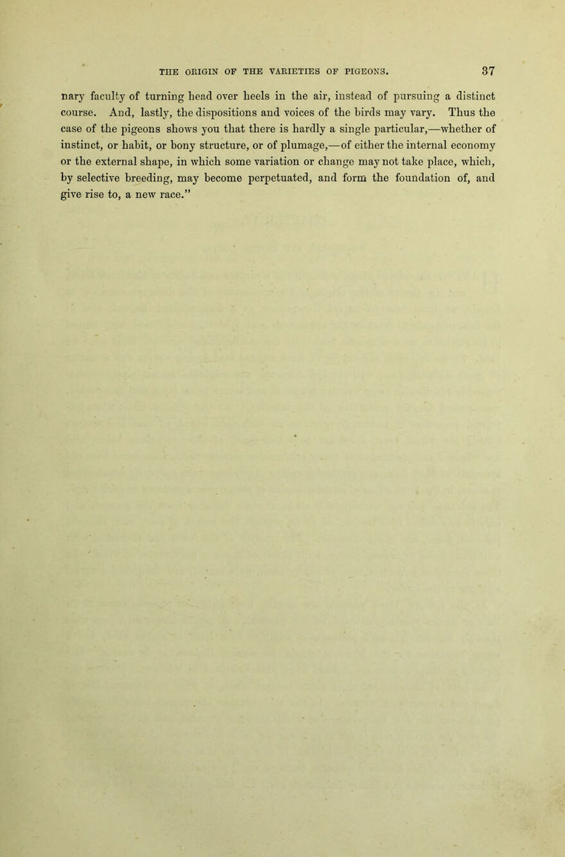 nary faculty of turning head over lieels in the air, instead of pursuing a distinct course. And, lastly, the dispositions and voices of the birds may vary. Thus the case of the pigeons shows you that there is hardly a single particular,—whether of instinct, or habit, or bony structure, or of plumage,—of either the internal economy or the external shape, in which some variation or change may not take place, which, by selective breeding, may become perpetuated, and form the foundation of, and give rise to, a new race.”