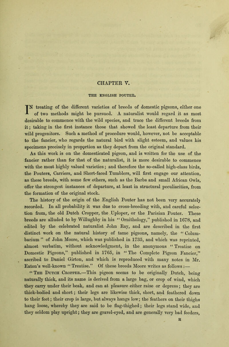 CHAPTEK V. THE ENGLISH POUTER. IN treating of the different varieties of breeds of domestic pigeons, either one of two methods might be pursued. A naturalist would regard it as most desirable to commence with the wild species, and trace the different breeds from it; taking in the first instance those that showed the least departure from their wild progenitors. Such a method of procedure would, however, not be acceptable to the fancier, who regards the natural bird with slight esteem, and values his specimens precisely in proportion as they depart from the original standard. As this work is on the domesticated pigeon, and is written for the use of the fancier rather than for that of the naturalist, it is more desirable to commence with the most highly valued varieties; and therefore the so-called high-class birds, the Pouters, Carriers, and Short-faced Tumblers, will first engage our attention, as these breeds, with some few others, such as the Barbs and small African Owls, offer the strongest instances of departure, at least in structural peculiarities, from the formation of the original stock. The history of the origin of the English Pouter has not been very accurately recorded. In all probability it was due to cross-breeding with, and careful selec- tion from, the old Dutch Cropper, the Uploper, or the Parisian Pouter. These breeds are alluded to by Willughby in his “ Ornithology,” published in 1678, and edited by the celebrated naturalist John Bay, and are described in the first distinct work on the natural history of tame pigeons, namely, the “ Colum- barium ” of John Moore, which was published in 1735, and which was reprinted, almost verbatim, without acknowledgment, in the anonymous “ Treatise on Domestic Pigeons,” published in 1765, in “The Complete Pigeon Fancier,” ascribed to Daniel Girton, and which is reproduced with many notes in Mr. Eaton’s well-known “ Treatise.” Of these breeds Moore writes as follows :— “ The Dutch Cropper.—This pigeon seems to be originally Dutch, being naturally thick, and its name is derived from a large bag, or crop of wind, which they carry under their beak, and ca.n at pleasure either raise or depress; they are thick-bodied and short; their legs are likewise thick, short, and feathered down to their feet; their crop is large, but always hangs low; the feathers on their thighs hang loose, whereby they are said to be flag-thighed; their legs stand wide, and they seldom play upright; they are gravel-eyed, and are generally very had feeders, H