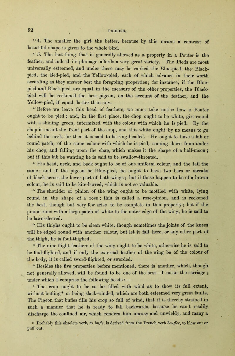 “4. The smaller the girt the better, because by this means a contrast of beautiful shape is given to the whole bird. “5. The last thing that is generally allowed as a property in a Pouter is the feather, and indeed its plumage affords a very great variety. The Pieds are most universally esteemed, and under these may be ranked the Blue-pied, the Black- pied, the Bed-pied, and the Yellow-pied, each of which advance in their worth according as they answer best the foregoing properties; for instance, if the Blue- pied and Black-pied are equal in the measure of the other properties, the Black- pied will be reckoned the best pigeon, on the account of the feather, and the Yellow-pied, if equal, better than any. “ Before we leave this head of feathers, we must take notice how a Pouter ought to he pied : and, in the first place, the chop ought to be white, girt round with a shining green, intermixed with the colour with which he is pied. By the chop is meant the front part of the crop, and this white ought by no means to go behind the neck, for then it is said to he ring-headed. He ought to have a bib or round patch, of the same colour with which he is pied, coming down from under his chop, and falling upon the chap, which makes it the shape of a half-moon; but if this bib be wanting he is said to be swallow-throated. “ His head, neck, and hack ought to he of one uniform colour, and the tail the same ; and if the pigeon he Blue-pied, he ought to have two bars or streaks of black across the lower part of both wings ; hut if these happen to be of a brown colour, he is said to be kite-barred, which is not so valuable. “ The shoulder or pinion of the wing ought to be mottled with white, lying round in the shape of a rose ; this is called a rose-pinion, and is reckoned the best, though but very few arise to be complete in this property; but if the pinion runs with a large patch of white to the outer edge of the wing, he is said to be lawn-sleeved. “ His thighs ought to he clean white, though sometimes the joints of the knees will be edged round with another colour, but let it fall here, or any other part of the thigh, he is foul-thighed. “ The nine flight-feathers of the wing ought to be white, otherwise he is said to be foul-flighted, and if only the external feather of the wing be of the colour of the body, it is called sword-flighted, or sworded. “ Besides the five properties before mentioned, there is another, which, though not generally allowed, will be found to he one of the best—I mean the carriage ; under which I comprise the following heads:— “ The crop ought to be so far filled with wind as to show its full extent, without bufling* or being slack-winded, which are both esteemed very great faults. The Pigeon that bufles fills his crop so full of wind, that it is thereby strained in such a manner that he is ready to fall backwards, because he can’t readily discharge the confined air, which renders him uneasy and unwieldy, and many a * Probably this obsolete verb, to bufle, is derived from the French verb bovffer, to blow out or puff out.