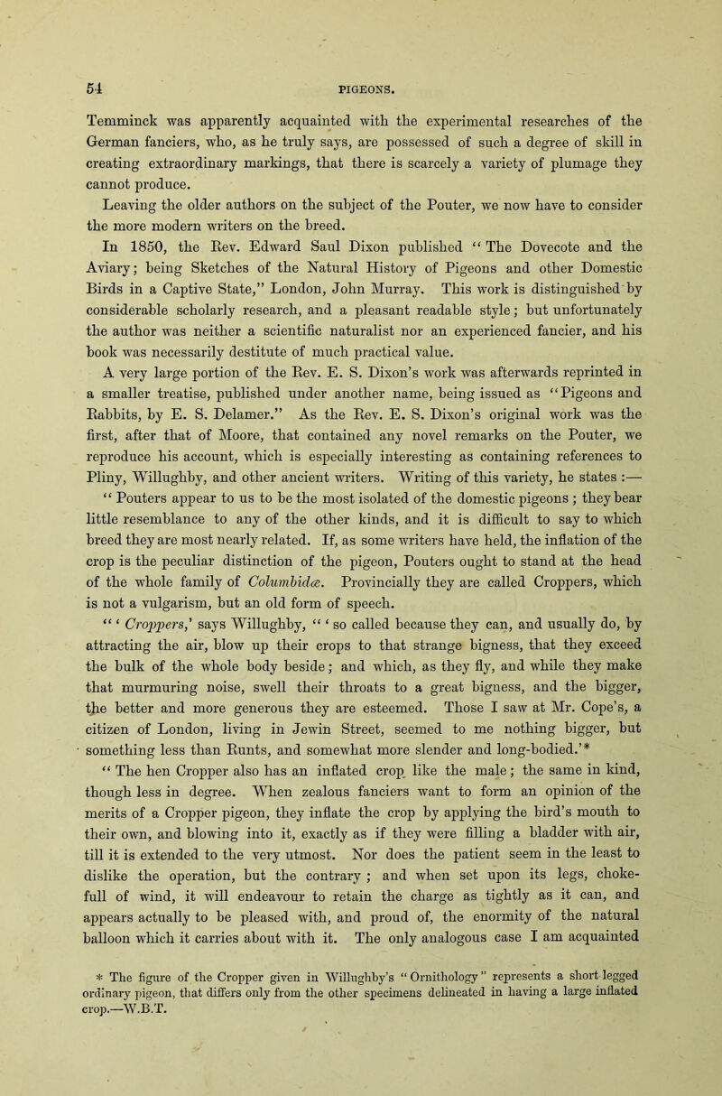Temminck was apparently acquainted with tlie experimental researches of the German fanciers, who, as he truly says, are possessed of such a degree of skill in creating extraordinary markings, that there is scarcely a variety of plumage they cannot produce. Leaving the older authors on the subject of the Pouter, we now have to consider the more modern writers on the breed. In 1850, the Rev. Edward Saul Dixon published “ The Dovecote and the Aviary; being Sketches of the Natural History of Pigeons and other Domestic Birds in a Captive State,” London, John Murray. This work is distinguished by considerable scholarly research, and a pleasant readable style; but unfortunately the author was neither a scientific naturalist nor an experienced fancier, and his book was necessarily destitute of much practical value. A very large portion of the Rev. E. S. Dixon’s work was afterwards reprinted in a smaller treatise, published under another name, being issued as “Pigeons and Rabbits, by E. S. Delamer.” As the Rev. E. S. Dixon’s original work was the first, after that of Moore, that contained any novel remarks on the Pouter, we reproduce his account, which is especially interesting as containing references to Pliny, Willughby, and other ancient writers. Writing of this variety, he states :— “ Pouters appear to us to be the most isolated of the domestic pigeons ; they bear little resemblance to any of the other kinds, and it is difficult to say to which breed they are most nearly related. If, as some writers have held, the inflation of the crop is the peculiar distinction of the pigeon, Pouters ought to stand at the head of the whole family of Columbidce. Provincially they are called Croppers, which is not a vulgarism, but an old form of speech. “ ‘ Croppers,' says Willughby, “ ‘ so called because they can, and usually do, by attracting the air, blow up their crops to that strange bigness, that they exceed the bulk of the whole body beside; and which, as they fly, and while they make that murmuring noise, swell their throats to a great bigness, and the bigger, the better and more generous they are esteemed. Those I saw at Mr. Cope’s, a citizen of London, living in Jewin Street, seemed to me nothing bigger, but something less than Runts, and somewhat more slender and long-bodied.’* “ The hen Cropper also has an inflated crop like the male; the same in kind, though less in degree. When zealous fanciers want to form an opinion of the merits of a Cropper pigeon, they inflate the crop by applying the bird’s mouth to their own, and blowing into it, exactly as if they were filling a bladder writh air, till it is extended to the very utmost. Nor does the patient seem in the least to dislike the operation, but the contrary ; and when set upon its legs, choke- full of wind, it will endeavour to retain the charge as tightly as it can, and appears actually to be pleased with, and proud of, the enormity of the natural balloon which it carries about with it. The only analogous case I am acquainted * The figure of tlie Cropper given in Willughby’s “Ornithology” represents a short legged ordinary pigeon, that differs only from the other specimens delineated in having a large inflated crop.—W.B.T.