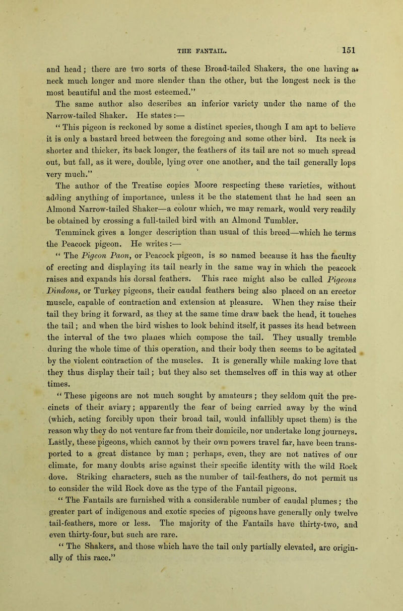 and head; there are two sorts of these Broad-tailed Shakers, the one having a» neck much longer and more slender than the other, but the longest neck is the most beautiful and the most esteemed.” The same author also describes an inferior variety under the name of the Narrow-tailed Shaker. He states :— “ This pigeon is reckoned by some a distinct species, though I am apt to believe it is only a bastard breed between the foregoing and some other bird. Its neck is shorter and thicker, its back longer, the feathers of its tail are not so much spread out, but fall, as it were, double, lying over one another, and the tail generally lops very much.” The author of the Treatise copies Moore respecting these varieties, without adding anything of importance, unless it be the statement that he had seen an Almond Narrow-tailed Shaker—a colour which, we may remark, would very readily be obtained by crossing a full-tailed bird with an Almond Tumbler. Temminck gives a longer description than usual of this breed—which he terms the Peacock pigeon. He writes:— “ The Pigeon Paon, or Peacock pigeon, is so named because it has the faculty of erecting and displaying its tail nearly in the same way in which the peacock raises and expands his dorsal feathers. This race might also be called Pigeons Dindons, or Turkey pigeons, their caudal feathers being also placed on an erector muscle, capable of contraction and extension at pleasure. When they raise their tail they bring it forward, as they at the same time draw back the head, it touches the tail; and when the bird wishes to look behind itself, it passes its head between the interval of the two planes which compose the tail. They usually tremble during the whole time of this operation, and their body then seems to be agitated by the violent contraction of the muscles. It is generally while making love that they thus display their tail; but they also set themselves off in this way at other times. “ These pigeons are not much sought by amateurs; they seldom quit the pre- cincts of their aviary; apparently the fear of being carried away by the wind (which, acting forcibly upon their broad tail, would infallibly upset them) is the reason why they do not venture far from their domicile, nor undertake long journeys. Lastly, these pigeons, which cannot by their own powers travel far, have been trans- ported to a great distance by man ; perhaps, even, they are not natives of our climate, for many doubts arise against their specific identity with the wild Rock dove. Striking characters, such as the number of tail-feathers, do not permit us to consider the wild Rock dove as the type of the Fantail pigeons. “ The Fantails are furnished with a considerable number of caudal plumes; the greater part of indigenous and exotic species of pigeons have generally only twelve tail-feathers, more or less. The majority of the Fantails have thirty-two, and even thirty-four, but such are rare. “ The Shakers, and those which have the tail only partially elevated, are origin- ally of this race.”