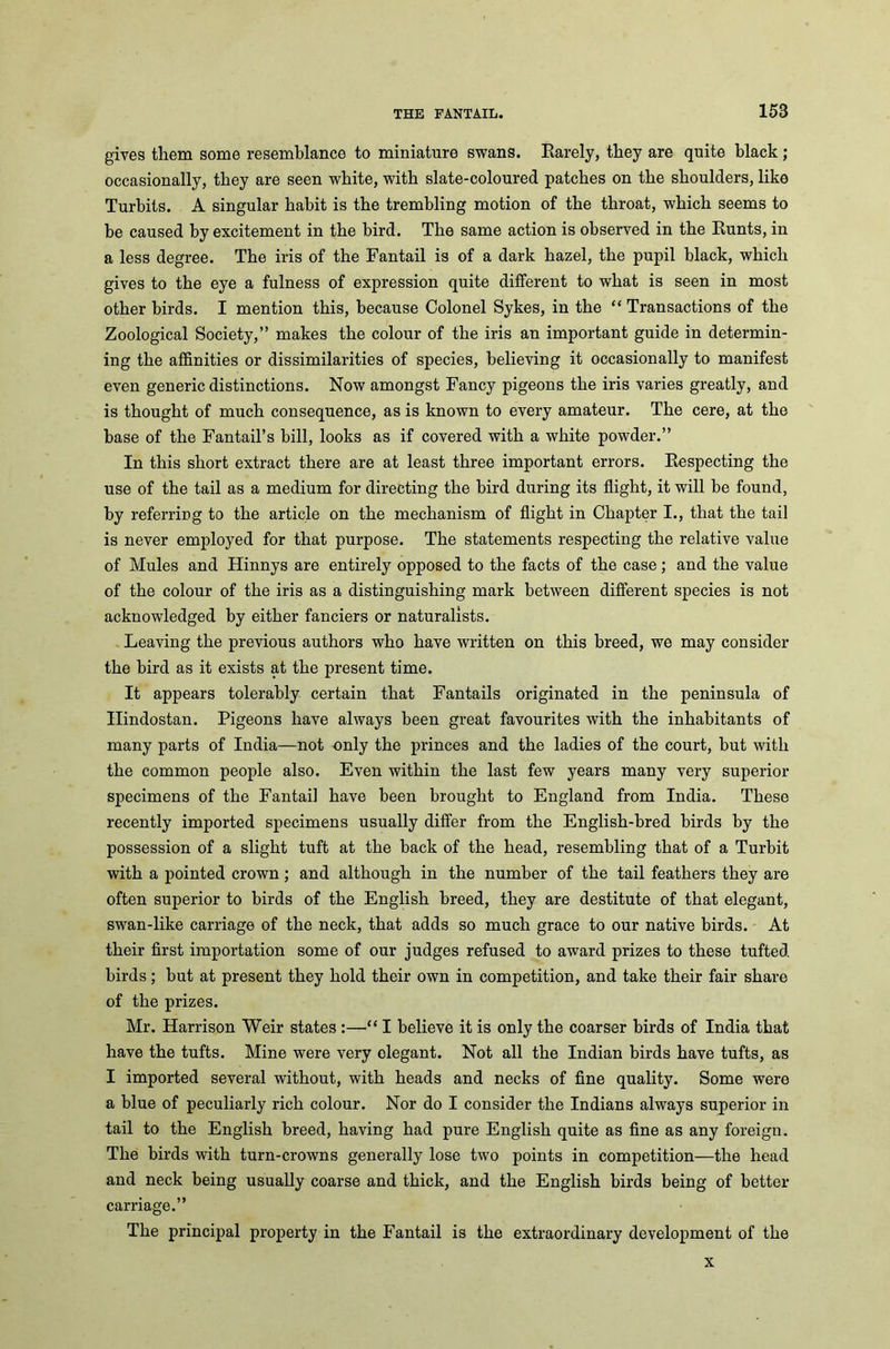 gives them some resemblance to miniature swans. Rarely, they are quite black; occasionally, they are seen white, with slate-coloured patches on the shoulders, like Turbits. A singular habit is the trembling motion of the throat, which seems to be caused by excitement in the bird. The same action is observed in the Runts, in a less degree. The iris of the Fantail is of a dark hazel, the pupil black, which gives to the eye a fulness of expression quite different to what is seen in most other birds. I mention this, because Colonel Sykes, in the “ Transactions of the Zoological Society,” makes the colour of the iris an important guide in determin- ing the affinities or dissimilarities of species, believing it occasionally to manifest even generic distinctions. Now amongst Fancy pigeons the iris varies greatly, and is thought of much consequence, as is known to every amateur. The cere, at the base of the Fantail’s bill, looks as if covered with a white powder.” In this short extract there are at least three important errors. Respecting the use of the tail as a medium for directing the bird during its flight, it will be found, by referring to the article on the mechanism of flight in Chapter I., that the tail is never employed for that purpose. The statements respecting the relative value of Mules and Hinnys are entirely opposed to the facts of the case; and the value of the colour of the iris as a distinguishing mark between different species is not acknowledged by either fanciers or naturalists. Leaving the previous authors who have written on this breed, we may consider the bird as it exists at the present time. It appears tolerably certain that Fantails originated in the peninsula of Ilindostan. Pigeons have always been great favourites with the inhabitants of many parts of India—not only the princes and the ladies of the court, but with the common people also. Even within the last few years many very superior specimens of the Fantail have been brought to England from India. These recently imported specimens usually differ from the English-bred birds by the possession of a slight tuft at the back of the head, resembling that of a Turbit with a pointed crown; and although in the number of the tail feathers they are often superior to birds of the English breed, they are destitute of that elegant, swan-like carriage of the neck, that adds so much grace to our native birds. At their first importation some of our judges refused to award prizes to these tufted birds; but at present they hold their own in competition, and take their fair share of the prizes. Mr. Harrison Weir states :—“ I believe it is only the coarser birds of India that have the tufts. Mine were very elegant. Not all the Indian birds have tufts, as I imported several without, with heads and necks of fine quality. Some were a blue of peculiarly rich colour. Nor do I consider the Indians always superior in tail to the English breed, having had pure English quite as fine as any foreign. The birds with turn-crowns generally lose two points in competition—the head and neck being usually coarse and thick, and the English birds being of better carriage.” The principal property in the Fantail is the extraordinary development of the x