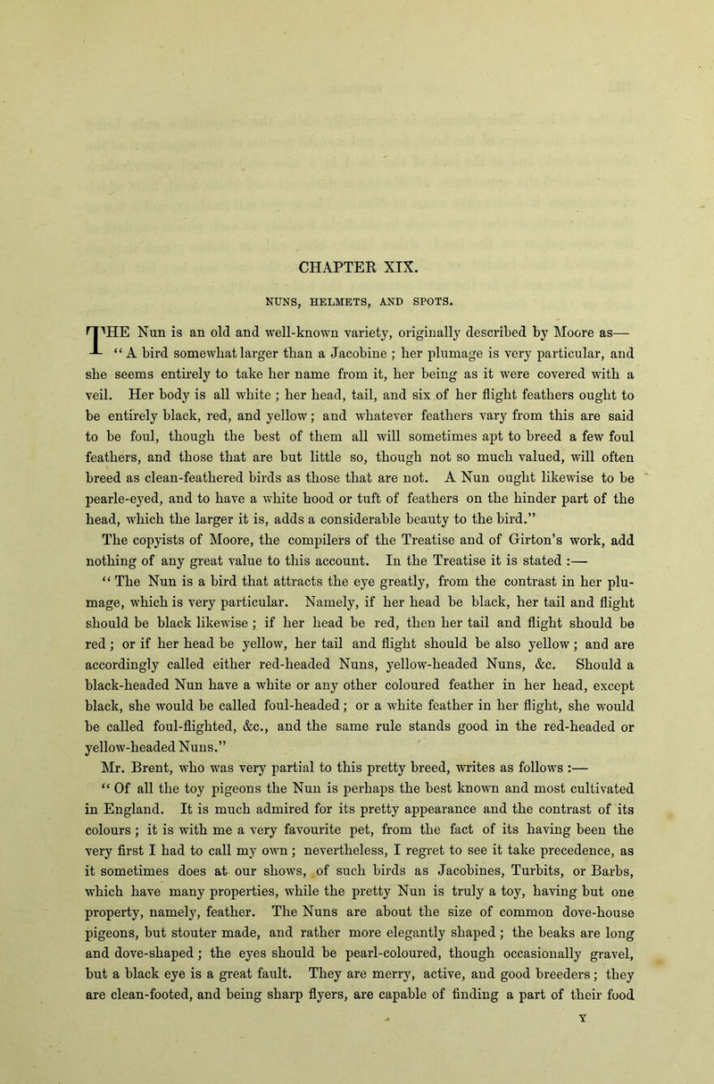 NUNS, HELMETS, AND SPOTS. rpHE Nun is an old and well-known variety, originally described by Moore as— “A bird somewhat larger than a Jacobine ; her plumage is very particular, and she seems entirely to take her name from it, her being as it were covered with a veil. Her body is all white ; her head, tail, and six of her flight feathers ought to be entirely black, red, and yellow; and whatever feathers vary from this are said to be foul, though the best of them all will sometimes apt to breed a few foul feathers, and those that are but little so, though not so much valued, will often breed as clean-feathered birds as those that are not. A Nun ought likewise to be pearle-eyed, and to have a white hood or tuft of feathers on the hinder part of the head, which the larger it is, adds a considerable beauty to the bird.” The copyists of Moore, the compilers of the Treatise and of Girton’s work, add nothing of any great value to this account. In the Treatise it is stated :— “ The Nun is a bird that attracts the eye greatly, from the contrast in her plu- mage, which is very particular. Namely, if her head be black, her tail and flight should be black likewise ; if her head be red, then her tail and flight should be red; or if her head be yellow, her tail and flight should be also yellow; and are accordingly called either red-lieaded Nuns, yellow-headed Nuns, &c. Should a black-lieaded Nun have a white or any other coloured feather in her head, except black, she would be called foul-headed; or a white feather in her flight, she would be called foul-flighted, &c., and the same rule stands good in the red-headed or yellow-headed Nuns.” Mr. Brent, who was very partial to this pretty breed, writes as follows :— “ Of all the toy pigeons the Nun is perhaps the best known and most cultivated in England. It is much admired for its pretty appearance and the contrast of its colours ; it is with me a very favourite pet, from the fact of its having been the very first I had to call my own; nevertheless, I regret to see it take precedence, as it sometimes does at our shows, of such birds as Jacobines, Turbits, or Barbs, which have many properties, while the pretty Nun is truly a toy, having but one property, namely, feather. The Nuns are about the size of common dove-house pigeons, but stouter made, and rather more elegantly shaped; the beaks are long and dove-shaped; the eyes should be pearl-coloured, though occasionally gravel, but a black eye is a great fault. They are merry, active, and good breeders; they are clean-footed, and being sharp flyers, are capable of finding a part of their food Y