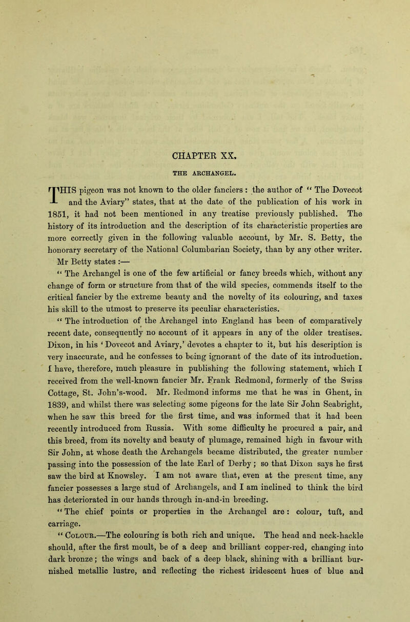 THE ARCHANGEL. TflHIS pigeon was not known to the older fanciers : the author of “ The Dovecot and the Aviary” states, that at the date of the publication of his work in 1851, it had not been mentioned in any treatise previously published. The history of its introduction and the description of its characteristic properties are more correctly given in the following valuable account, by Mr. S. Betty, the honorary secretary of the National Columbarian Society, than by any other writer. Mr Betty states :— “ The Archangel is one of the few artificial or fancy breeds which, without any change of form or structure from that of the wild species, commends itself to the critical fancier by the extreme beauty and the novelty of its colouring, and taxes his skill to the utmost to preserve its peculiar characteristics. “ The introduction of the Archangel into England has been of comparatively recent date, consequently no account of it appears in any of the older treatises. Dixon, in his ‘Dovecot and Aviary,’ devotes a chapter to it, but his description is very inaccurate, and he confesses to being ignorant of the date of its introduction. I have, therefore, much pleasure in publishing the following statement, which I received from the well-known fancier Mr. Frank Redmond, formerly of the Swiss Cottage, St. John’s-wood. Mr. Redmond informs me that he was in Ghent, in 1839, and whilst there was selecting some pigeons for the late Sir John Seabright, when he saw this breed for the first time, and was informed that it had been recently introduced from Russia. With some difficulty he procured a pair, and this breed, from its novelty and beauty of plumage, remained high in favour with Sir John, at whose death the Archangels became distributed, the greater number passing into the possession of the late Earl of Derby ; so that Dixon says he first saw the bird at Knowsley. I am not aware that, even at the present time, any fancier possesses a large stud of Archangels, and I am inclined to think the bird has deteriorated in our hands through in-and-in breeding. “ The chief points or properties in the Archangel are: colour, tuft, and carriage. “ Colour.—The colouring is both rich and unique. The head and neck-hackle should, after the first moult, be of a deep and brilliant copper-red, changing into dark bronze; the wings and back of a deep black, shining with a brilliant bur- nished metallic lustre, and reflecting the richest iridescent hues of blue and