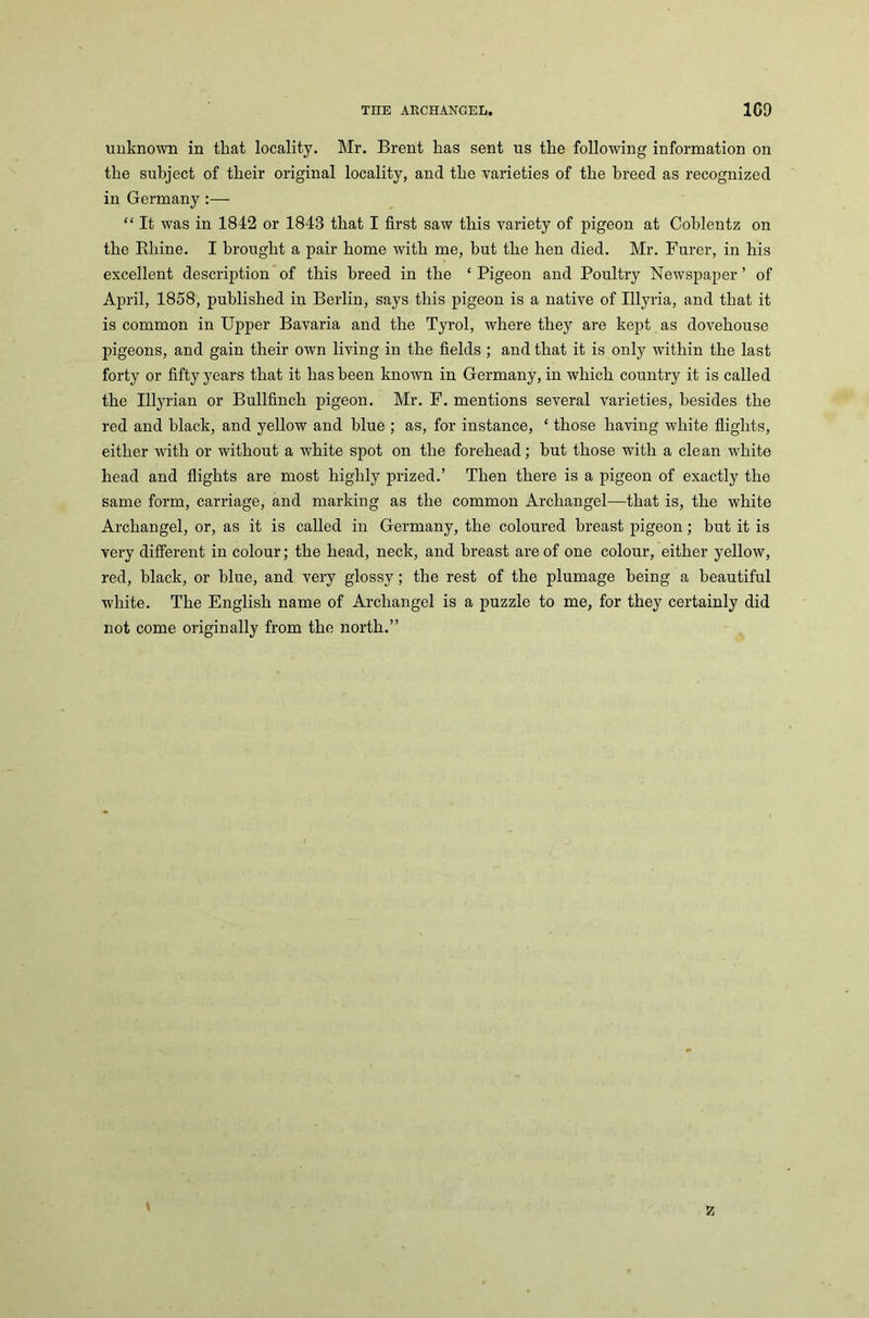 THE ARCHANGEL. 1G9 unknown in that locality. Mr. Brent has sent us the following information on the subject of their original locality, and the varieties of the breed as recognized in Germany :— “ It was in 1842 or 1843 that I first saw this variety of pigeon at Coblentz on the Pdiine. I brought a pair home with me, but the hen died. Mr. Furer, in his excellent description of this breed in the ‘ Pigeon and Poultry Newspaper ’ of April, 1858, published in Berlin, says this pigeon is a native of Illyria, and that it is common in Upper Bavaria and the Tyrol, where they are kept as dovehouse pigeons, and gain their own living in the fields ; and that it is only within the last forty or fifty years that it has been known in Germany, in which country it is called the Illyrian or Bullfinch pigeon. Mr. F. mentions several varieties, besides the red and black, and yellow and blue ; as, for instance, ‘ those having white flights, either with or without a white spot on the forehead; but those with a clean white head and flights are most highly prized.’ Then there is a pigeon of exactly the same form, carriage, and marking as the common Archangel—that is, the white Archangel, or, as it is called in Germany, the coloured breast pigeon; but it is very different in colour; the head, neck, and breast are of one colour, either yellow, red, black, or blue, and very glossy; the rest of the plumage being a beautiful white. The English name of Archangel is a puzzle to me, for they certainly did not come originally from the north.” z