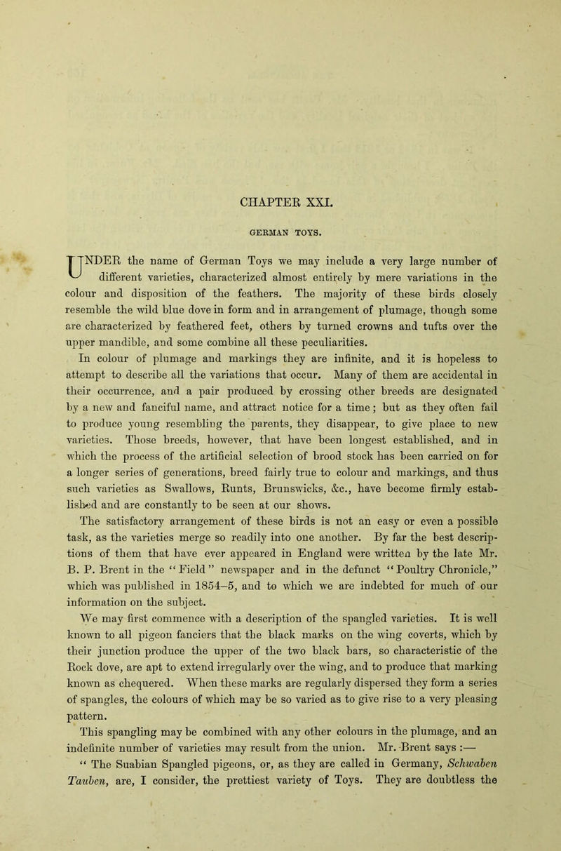 GERMAN TOYS. TTNDER the name of German Toys we may include a very large number of different varieties, characterized almost entirely by mere variations in the colour and disposition of the feathers. The majority of these birds closely resemble the wild blue dove in form and in arrangement of plumage, though some are characterized by feathered feet, others by turned crowns and tufts over the upper mandible, and some combine all these peculiarities. In colour of plumage and markings they are infinite, and it is hopeless to attempt to describe all the variations that occur. Many of them are accidental in their occurrence, and a pair produced by crossing other breeds are designated by a new and fanciful name, and attract notice for a time; but as they often fail to produce young resembling the parents, they disappear, to give place to new varieties. Those breeds, however, that have been longest established, and in which the process of the artificial selection of brood stock has been carried on for a longer series of generations, breed fairly true to colour and markings, and thus such varieties as Swallows, Runts, Brunswicks, &c., have become firmly estab- lished and are constantly to be seen at our shows. The satisfactory arrangement of these birds is not an easy or even a possible task, as the varieties merge so readily into one another. By far the best descrip- tions of them that have ever appeared in England were written by the late Mr. B. P. Brent in the “ Field ” newspaper and in the defunct “ Poultry Chronicle,” which was published in 1854-5, and to which we are indebted for much of our information on the subject. We may first commence with a description of the spangled varieties. It is well known to all pigeon fanciers that the black marks on the wing coverts, which by their junction produce the upper of the two black bars, so characteristic of the Rock dove, are apt to extend irregularly over the wing, and to produce that marking known as chequered. When these marks are regularly dispersed they form a series of spangles, the colours of which may be so varied as to give rise to a very pleasing pattern. This spangling may be combined with any other colours in the plumage, and an indefinite number of varieties may result from the union. Mr. Brent says :— “ The Suabian Spangled pigeons, or, as they are called in Germany, Schivaben