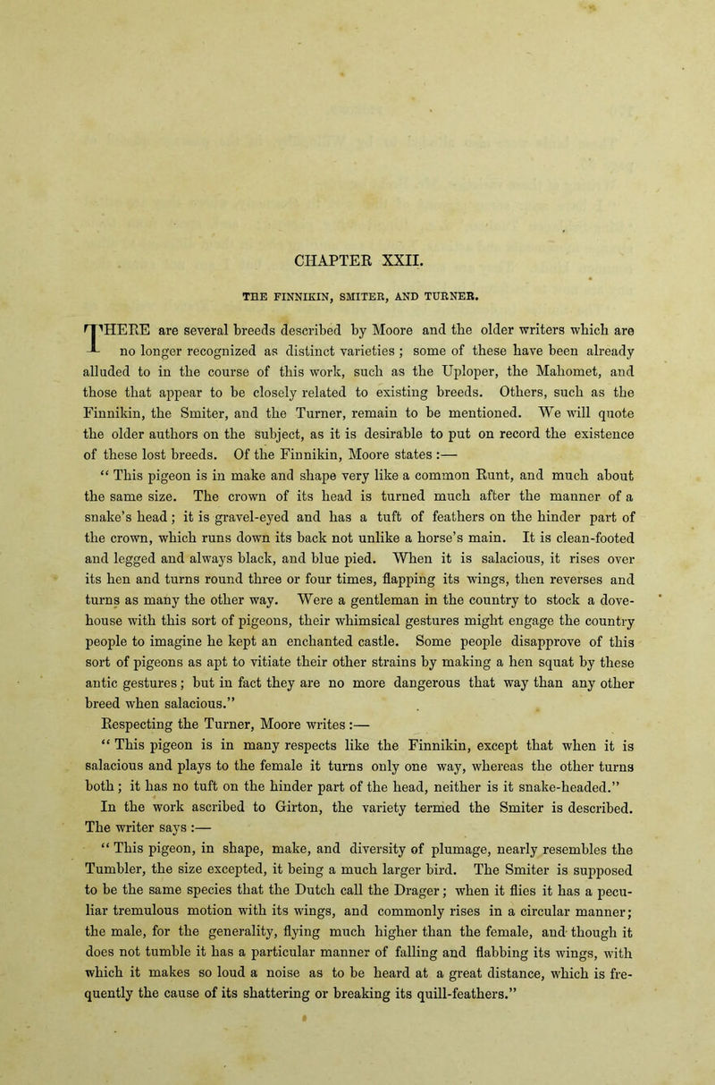 THE FINNIKIN, SMITER, AND TURNER, ^HERE are several breeds described by Moore and the older writers which are no longer recognized as distinct varieties ; some of these have been already alluded to in the course of this work, such as the Uploper, the Mahomet, and those that appear to be closely related to existing breeds. Others, such as the Finnikin, the Smiter, and the Turner, remain to be mentioned. We will quote the older authors on the subject, as it is desirable to put on record the existence of these lost breeds. Of the Finnikin, Moore states :— “ This pigeon is in make and shape very like a common Runt, and much about the same size. The crown of its head is turned much after the manner of a snake’s head; it is gravel-eyed and has a tuft of feathers on the hinder part of the crown, which runs down its back not unlike a horse’s main. It is clean-footed and legged and always black, and blue pied. When it is salacious, it rises over its hen and turns round three or four times, flapping its wings, then reverses and turns as many the other way. Were a gentleman in the country to stock a dove- house with this sort of pigeons, their whimsical gestures might engage the country people to imagine he kept an enchanted castle. Some people disapprove of this sort of pigeons as apt to vitiate their other strains by making a hen squat by these antic gestures; but in fact they are no more dangerous that way than any other breed when salacious.” Respecting the Turner, Moore writes :— “ This pigeon is in many respects like the Finnikin, except that when it is salacious and plays to the female it turns only one way, whereas the other turns both; it has no tuft on the hinder part of the head, neither is it snake-headed.” In the work ascribed to Girton, the variety termed the Smiter is described. The writer says :— “ This pigeon, in shape, make, and diversity of plumage, nearly resembles the Tumbler, the size excepted, it being a much larger bird. The Smiter is supposed to be the same species that the Dutch call the Drager; when it flies it has a pecu- liar tremulous motion with its wings, and commonly rises in a circular manner; the male, for the generality, flying much higher than the female, and though it does not tumble it has a particular manner of falling and flabbing its wings, with which it makes so loud a noise as to be heard at a great distance, which is fre- quently the cause of its shattering or breaking its quill-feathers.”