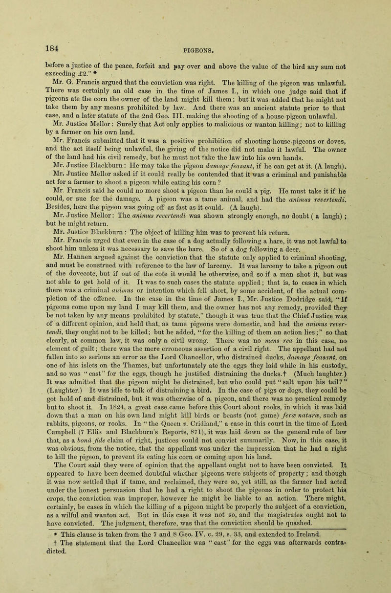 before a justice of the peace, forfeit and pay over and above the value of the bird any sum not exceeding 412.” * Mr. G. Francis argued that the conviction was right. The hilling of the pigeon was unlawful. There was certainly an old case in the time of James I., in which one judge said that if pigeons ate the corn the owner of the land might kill them; but it was added that he might not take them by any means prohibited by law. And there was an ancient statute prior to that case, and a later statute of the 2nd Geo. III. making the shooting of a house-pigeon unlawful. Mr. Justice Mellor: Surely that Act only applies to malicious or wanton killing; not to killing by a farmer on his own land. Mr. Francis submitted that it was a positive prohibition of shooting liouse-pigeons or doves, and the act itself being unlawful, the giving of the notice did not make it lawful. The owner of the land had his civil remedy, but he must not take the law into his own hands. Mr. Justice Blackburn: He may take the pigeon damage feasant, if he can get at it. (A laugh). Mr. Justice Mellor asked if it could really be contended that it was a criminal and punishable act for a farmer to shoot a pigeon while eating his corn ? Mr. Francis said he could no more shoot a pigeon than he could a pig. He must take it if he could, or sue for the damage. A pigeon was a tame animal, and had the animus revertendi. Besides, here the pigeon was going off as fast as it could. (A laugh). Mr. Justice Mellor: The animus revertendi was shown strongly enough, no doubt ( a laugh) ; but he might return. Mr. Justice Blackburn : The object of killing him was to prevent his return. Mr. Francis urged that even in the case of a dog actually following a hare, it was not lawful to shoot him unless it was necessary to save the hare. So of a dog following a deer. Mr. Hannen argued against the conviction that the statute only applied to criminal shooting, and must be construed with reference to the law of larceny. It was larceny to take a pigeon out of the dovecote, but if out of the cote it would be otherwise, and so if a man shot it, but wa3 not able to get hold of it. It was to such cases the statute applied; that is, to cases in which there was a criminal animus or intention which fell short, by some accident, of the actual com- pletion of the offence. In the case in the time of James I., Mr. Justice Dodridge said, “If pigeons come upon my land I may kill them, and the owner has not any remedy, provided they be not taken by any means prohibited by statute,” though it was true that the Chief Justice was of a different opinion, and held that, as tame pigeons were domestic, and had the animus rever- tendi, they ought not to be killed; but he added, “for the killing of them an action lies;” so that clearly, at common law, it was only a civil wrong. There was no mens rea in this case, no element of guilt; there was the mere erroneous assertion of a civil right. The appellant had not fallen into so serious an error as the Lord Chancellor, who distrained ducks, damage feasant, on one of his islets on the Thames, but unfortunately ate the eggs they laid while in his custody, and so was “cast” for the eggs, though he justified distraining the ducks. + (Much laughter.) It was admitted that the pigeon might be distrained, but who could put “salt upon his tail?” (Laughter.) It was idle to talk of distraining a bird. In the case of pigs or dogs, they could be got hold of and distrained, but it was otherwise of a pigeon, and there was no practical remedy but to shoot it. In 1824, a great case came before this Court about rooks, in which it was laid down that a man on his own land might kill birds or beasts (not game) fierce natures, such as rabbits, pigeons, or rooks. In “ the Queen v. Cridland,” a case in this court in the time of Lord Campbell (7 Ellis and Blackburn’s Reports, 871), it was laid down as the general rule of law that, as a bond fide claim of right, justices could not convict summarily. Now, in this case, it was obvious, from the notice, that the appellant was under the impression that he had a right to kill the pigeon, to prevent its eating his corn or coming upon bis land. The Court said they were of opinion that the appellant ought not to have been convicted. It appeared to have been deemed doubtful whether pigeons were subjects of property ; and though it was now settled that if tame, and reclaimed, they were so, yet still, as the farmer had acted under the honest persuasion that he had a right to shoot the pigeons in order to protect his crops, the conviction was improper, however he might be liable to an action. There might, certainly, be cases in which the killing of a pigeon might be properly the subject of a conviction, as a wilful and wanton act. But in this case it was not so, and the magistrates ought not to have convicted. The judgment, therefore, was that the conviction should be quashed. * This clause is taken from the 7 and 8 Geo. IV. c. 29, s. 33, and extended to Ireland. + The statement that the Lord Chancellor was “cast” for the eggs was afterwards contra- dicted.