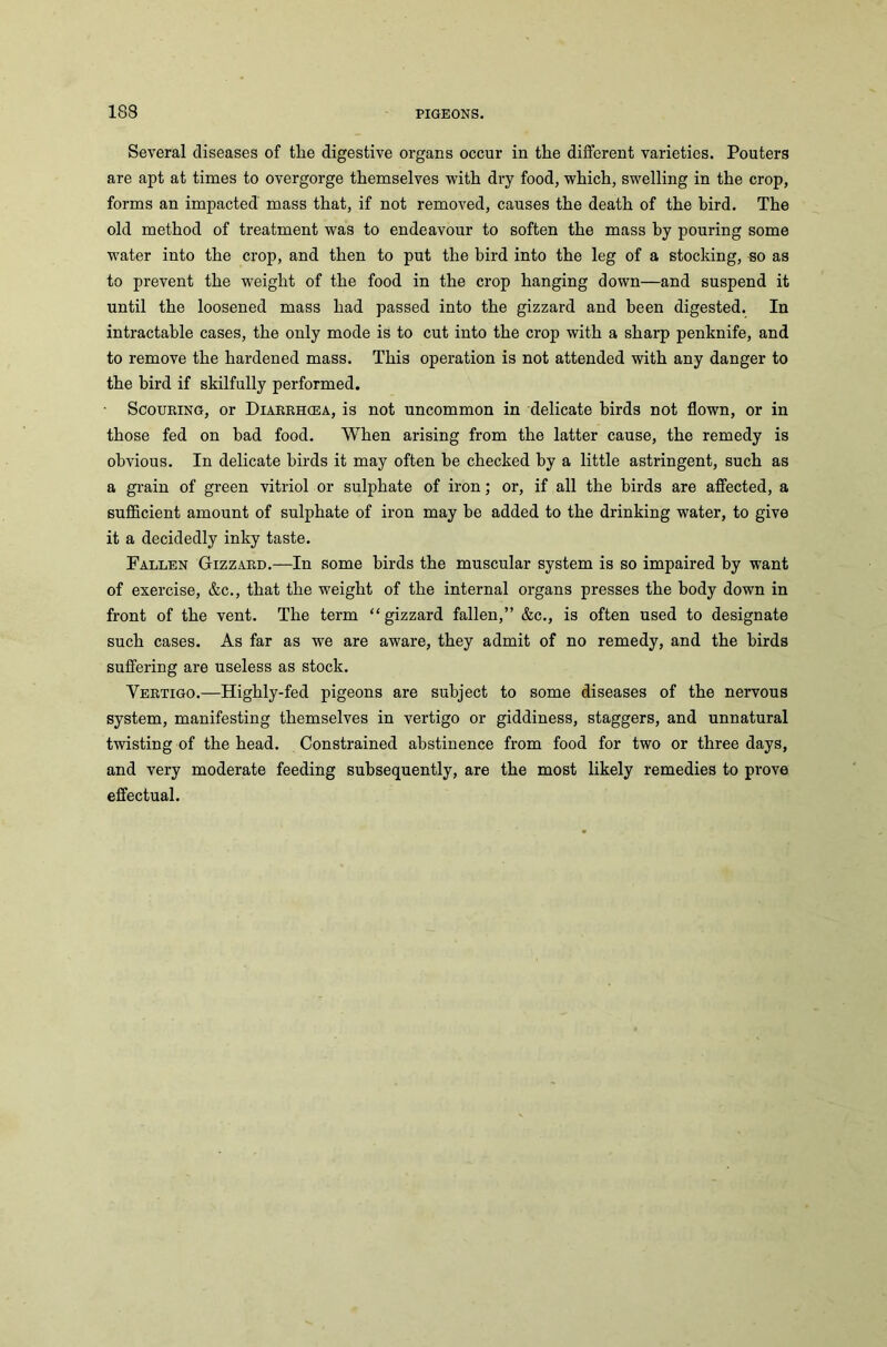 Several diseases of the digestive organs occur in the different varieties. Pouters are apt at times to overgorge themselves with dry food, which, swelling in the crop, forms an impacted mass that, if not removed, causes the death of the bird. The old method of treatment was to endeavour to soften the mass by pouring some water into the crop, and then to put the bird into the leg of a stocking, so as to prevent the weight of the food in the crop hanging down—and suspend it until the loosened mass had passed into the gizzard and been digested. In intractable cases, the only mode is to cut into the crop with a sharp penknife, and to remove the hardened mass. This operation is not attended with any danger to the bird if skilfully performed. Scouring, or Diarrhcea, is not uncommon in delicate birds not flown, or in those fed on had food. When arising from the latter cause, the remedy is obvious. In delicate birds it may often be checked by a little astringent, such as a grain of green vitriol or sulphate of iron; or, if all the birds are affected, a sufficient amount of sulphate of iron may be added to the drinking water, to give it a decidedly inky taste. Fallen Gizzard.—In some birds the muscular system is so impaired by want of exercise, &c., that the weight of the internal organs presses the body down in front of the vent. The term “ gizzard fallen,” &c., is often used to designate such cases. As far as we are aware, they admit of no remedy, and the birds suffering are useless as stock. Vertigo.—Highly-fed pigeons are subject to some diseases of the nervous system, manifesting themselves in vertigo or giddiness, staggers, and unnatural twisting of the head. Constrained abstinence from food for two or three days, and very moderate feeding subsequently, are the most likely remedies to prove effectual.