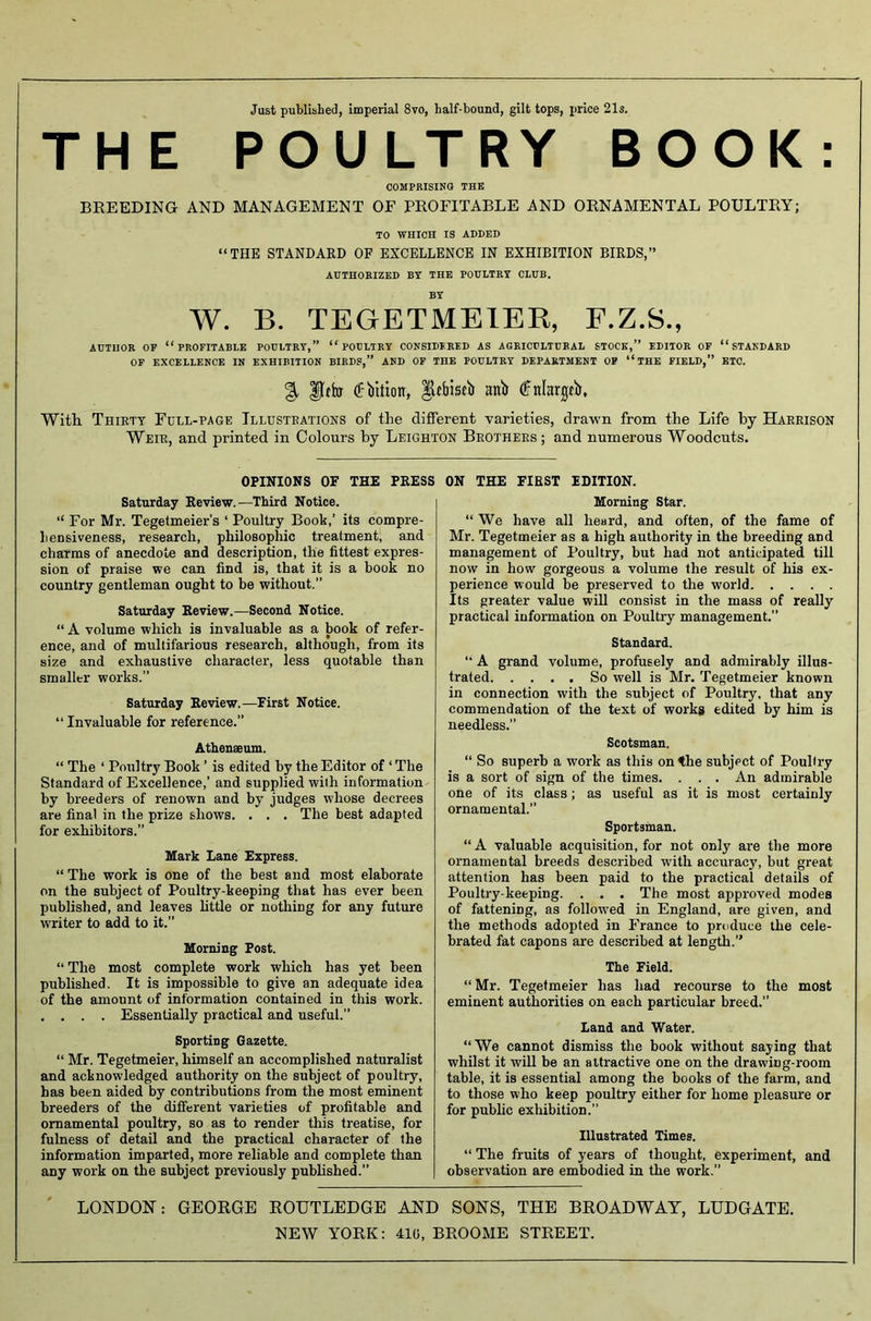 Just published, imperial 8vo, half-bound, gilt tops, price 21s. THE POULTRY BOOK: COMPRISING THE BREEDING AND MANAGEMENT OF PROFITABLE AND ORNAMENTAL POULTRY; TO WHICH IS ADDED “THE STANDARD OF EXCELLENCE IN EXHIBITION BIRDS,” AUTHORIZED BY THE POULTRY CLUB. BY W. B. TEGETMEIER, F.Z.S., AUTHOR OP “PROFITABLE POULTRY,” “POULTRY CONSIDERED AS AGRICULTURAL STOCK,” EDITOR OF “STANDARD OF EXCELLENCE IN EXHIBITION BIRDS,” AND OF THE POULTRY DEPARTMENT OF “ THE FIELD,” ETC. % fjihr <f bitioir, $tbisti anb (ffnlarjA, With Thirty Full-page Illustrations of the different varieties, drawn from the Life by Harrison Weir, and printed in Colours by Leighton Brothers; and numerous Woodcuts. OPINIONS OF THE PRESS Saturday Review.—Third Notice. “ For Mr. Tegetmeier’s ‘ Poultry Book,’ its compre- hensiveness, research, philosophic treatment, and charms of anecdote and description, the fittest expres- sion of praise we can find is, that it is a book no country gentleman ought to be without.” Saturday Review.—Second Notice. “ A volume which is invaluable as a book of refer- ence, and of multifarious research, although, from its size and exhaustive character, less quotable than smaller works.” Saturday Review.—First Notice. “ Invaluable for reference.” Athenaeum. “ The ‘ Poultry Book ’ is edited by the Editor of ‘ The Standard of Excellence,’ and supplied with information by breeders of renown and by judges wdiose decrees are final in the prize shows. . . . The best adapted for exhibitors.” Mark Lane Express. “ The work is one of the best and most elaborate on the subject of Poultry-keeping that has ever been published, and leaves little or nothing for any future writer to add to it.” Morning Post. “ The most complete work which has yet been published. It is impossible to give an adequate idea of the amount of information contained in this work. . . . . Essentially practical and useful.” Sporting Gazette. “ Mr. Tegetmeier, himself an accomplished naturalist and acknowledged authority on the subject of poultry, has been aided by contributions from the most eminent breeders of the different varieties of profitable and ornamental poultry, so as to render this treatise, for fulness of detail and the practical character of the information imparted, more reliable and complete than any work on the subject previously published.” ON THE FIRST EDITION. Morning Star. “ We have all heard, and often, of the fame of Mr. Tegetmeier as a high authority in the breeding and management of Poultry, but had not anticipated till now in how gorgeous a volume the result of his ex- perience would be preserved to the world Its greater value will consist in the mass of really practical information on Poultry management.” Standard. “ A grand volume, profusely and admirably illus- trated So well is Mr. Tegetmeier known in connection with the subject of Poultry, that any commendation of the text of works edited by him is needless.” Scotsman. “ So superb a work as this on the subject of Poultry is a sort of sign of the times. . . . An admirable one of its class; as useful as it is most certainly ornamental.” Sportsman. “ A valuable acquisition, for not only are the more ornamental breeds described w'ith accuracy, but great attention has been paid to the practical details of Poultry-keeping. . . . The most approved modes of fattening, as followed in England, are given, and the methods adopted in France to produce the cele- brated fat capons are described at length.” The Field. “ Mr. Tegetmeier has had recourse to the most eminent authorities on each particular breed.” Land and Water. “We cannot dismiss the book without saying that whilst it will be an attractive one on the drawing-room table, it is essential among the books of the farm, and to those who keep poultry either for home pleasure or for public exhibition.” Illustrated Times. “ The fruits of years of thought, experiment, and observation are embodied in the work.” LONDON: GEORGE ROUTLEDGE AND SONS, THE BROADWAY, LUDGATE. NEW YORK: 410, BROOME STREET.