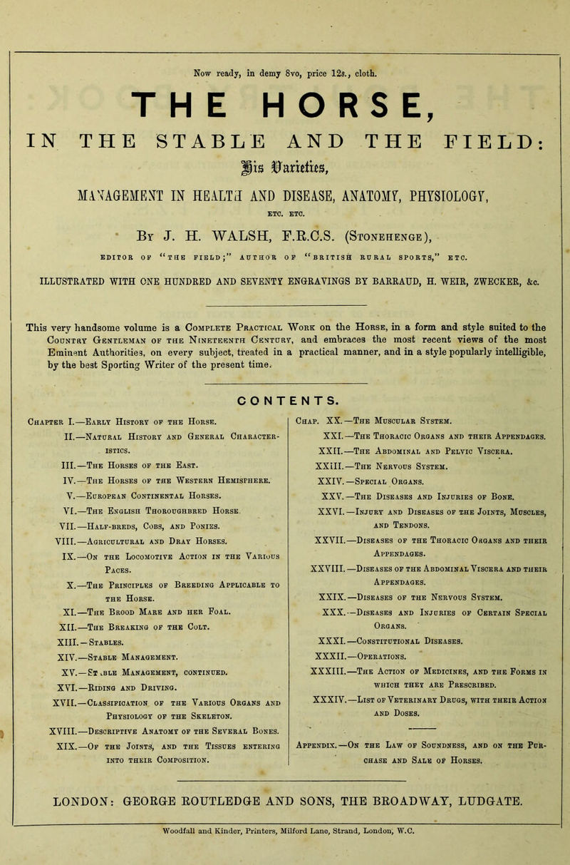 Now ready, in demy 8vo, price 12s., cloth. THE HORSE, IN THE STABLE AND THE FIELD: jis Varieties, MANAGEMENT IN HEALTH AND DISEASE, ANATOMY, PHYSIOLOGY, ETC. ETC. By J. H. WALSH, F.R.C.S. (Stonehenge), EDITOR OF “THE FIELD J ” AUTHOR OF “BRITISH RURAL SPORTS,” ETC. ILLUSTRATED WITH ONE HUNDRED AND SEVENTY ENGRAVINGS BY BARRAUD, H. WEIR, ZWECKER, &c. This very handsome volume is a Complete Practical Work on the Horse, in a form and style suited to the Country Gentleman of the Nineteenth Century, and embraces the most recent views of the most Eminent Authorities, on every subject, treated in a practical manner, and in a style popularly intelligible, by the best Sporting Writer of the present time. CONTENTS. Chapter I.—Early History of the Horse. II. —Natural History and General Character- istics. III. —The Horses of the East. IV. —The Horses of the Western Hemisphere. V.—European Continental Horses. VI.—The English Thoroughbred Horse VII.—Half-breds, Cobs, and Ponies. VIII.—Agricultural and Dray Horses. IX.—On the Locomotive Action in the Various Paces. X.—The Principles of Breeding Applicable to the Horse. XI.—The Brood Mare and her Foal. XII. —The Breaking of the Colt. XIII. — Stables. XIV. —Stable Management. XV.—Stable Management, continued. XVI.—Riding and Driving. XVII.—Classification of the Various Organs and Physiology of the Skeleton. XVIII.—Descriptive Anatomy of the Several Bones. XIX.—Of the Joints, and the Tissues entering into their Composition. Chap. XX.—The Muscular System. XXL—The Thoracic Organs and their Appendages. XXII.—The Abdominal and Pelvic Viscera. XXIII.—The Nervous System. XXIV.—Special Organs. XXV.—The Diseases and Injuries of Bone. XXVI.—Injury and Diseases of the Joints, Muscles, and Tendons. XXVII.—Diseases of the Thoracic Organs and their Appendages. XXVIII.—Diseases of the Abdominal Viscera and their Appendages. XXIX.—Diseases of the Nervous System. XXX.—Diseases and Injuries of Certain Special Organs. XXXI.—Constitutional Diseases. XXXII.—Operations. XXXIII.—The Action of Medicines, and the Forms in WHICH THEY ARE PRESCRIBED. XXXIV.—List of Veterinary Drugs, with their Action and Doses. Appendix.—On the Law of Soundness, and on the Pur- chase and Sale of Horses. LONDON: GEORGE ROUTLEDGE AND SONS, THE BROADWAY, LTJDGATE. Woodfall and Kinder, Printers, Milford Lane, Strand, London, W.C.