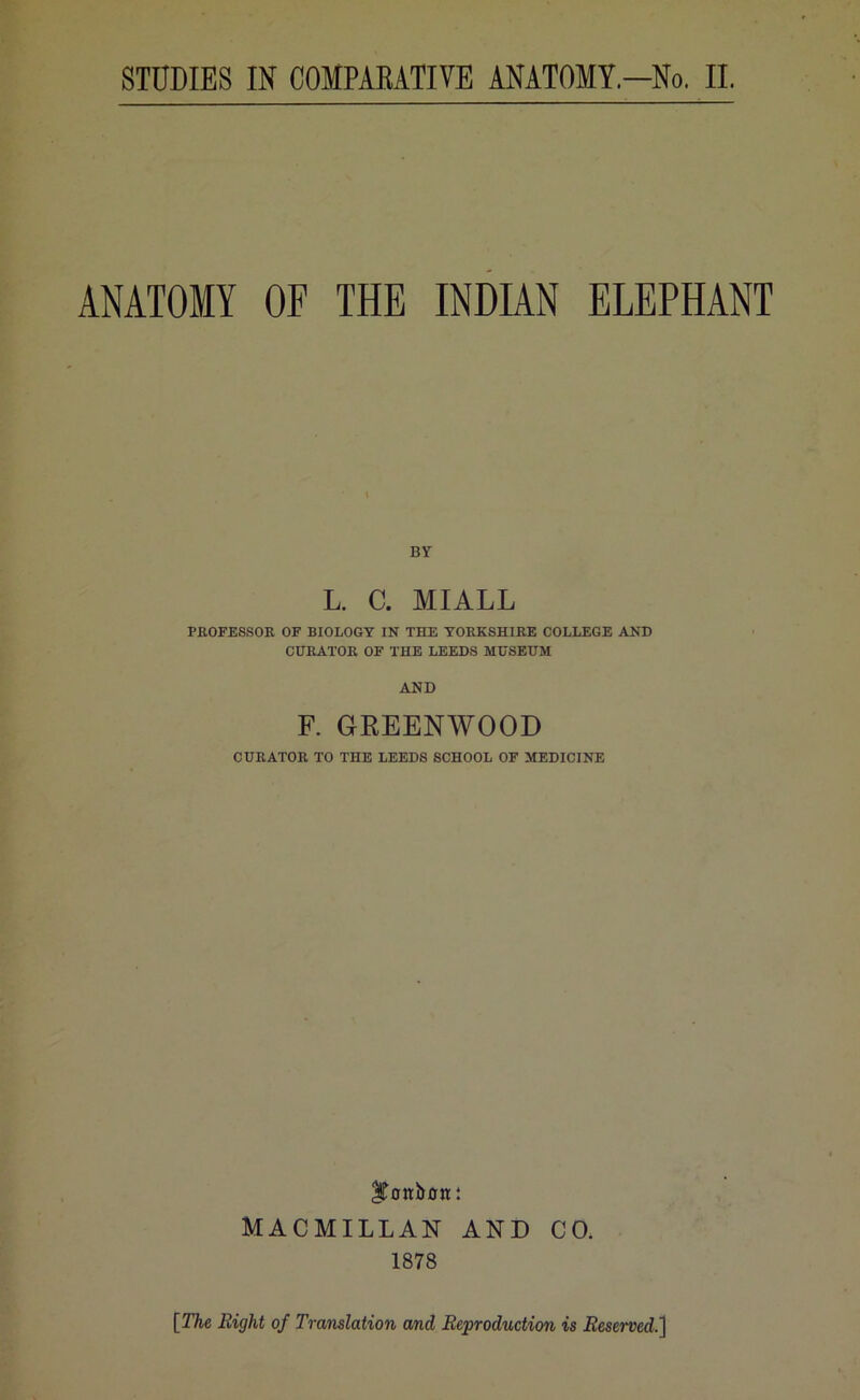ANATOMY OF THE INDIAN ELEPHANT BY L. C. MIALL PROFESSOR OF BIOLOGY IN THE YORKSHIRE COLLEGE AND CURATOR OF THE LEEDS MUSEUM AND F. GREENWOOD CURATOR TO THE LEEDS SCHOOL OF MEDICINE ^ottbotr: MACMILLAN AND CO, 1878 [The Right of Translation and Reproduction is Reserved,]