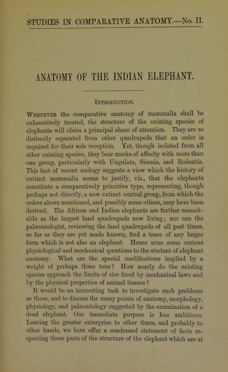 ANATOMY OF THE INDIAN ELEPHANT. Introduction. Whenever the comparative anatomy of mammalia shall he exhaustively treated, the structure of the existing species of elephants will claim a principal share of attention. They are so distinctly separated from other quadrupeds that an order is required for their sole reception. Yet, though isolated from all other existing species, they bear marks of affinity with more than one group, particularly with Ungulata, Sirenia, and Eodentia. This fact of recent zoology suggests a view which the history of extinct mammalia seems to justify, viz., that the elephants constitute a comparatively primitive type, representing, though perhaps not directly, a now extinct central group, from which the orders above mentioned, and possibly some others, may have been derived. The African and Indian elephants are further remark- able as the largest land quadrupeds now living; nor can the palaeontologist, reviewing the land quadrupeds of all past times, so far as they are yet made known, find a trace of any larger form which is not also an elephant. Hence arise some curious physiological and mechanical questions to the student of elephant anatomy. What are the special modifications implied by a weight of perhaps three tons ? How nearly do the existing species approach the limits of size fixed by mechanical laws and by the physical properties of animal tissues ? It would be an interesting task to investigate such problems as these, and to discuss the many points of anatomy, morphology, physiology, and palaeontology suggested by the examination of a dead elephant. Our immediate purpose is less ambitious. Leaving the greater enterprise to other times, and probably to other hands, we here offer a condensed statement of facts re- specting those parts of the structure of the elephant which are at