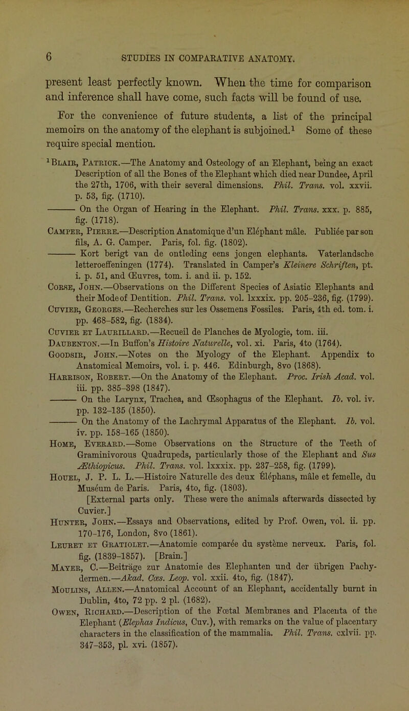 present least perfectly known. When the time for comparison and inference shall have come, such facts will he found of use. For the convenience of future students, a list of the principal memoirs on the anatomy of the elephant is subjoined.1 Some of these require special mention. 1 Blair, Patrick.—The Anatomy and Osteology of an Elephant, being an exact Description of all the Bones of the Elephant which died near Dundee, April the 27th, 1706, with their several dimensions. Phil. Trans, vol. xxvii. p. 53, fig. (1710). On the Organ of Hearing in the Elephant. Phil. Trans, xxx. p. 885, fig. (1718). Camper, Pierre.—Description Anatomique d’un Elephant male. Publice par son fils, A. G. Camper. Paris, fol. fig. (1802). Kort berigt van de ontleding eens jongen elephants. Vaterlandsche letteroeffeningen (1774). Translated in Camper’s Kleiners Schriften, pt. i. p. 51, and CEuvres, tom. i. and ii. p. 152. Corse, John.—Observations on the Different Species of Asiatic Elephants and their Mode of Dentition. Phil. Trans, vol. lxxxix. pp. 205-236, fig. (1799). Cuvier, Georges.—Recherches sur les Ossemens Fossiles. Paris, 4th ed. tom. i. pp. 468-582, fig. (1834). Cuvier et Laurillard.—Recueil de Planches de Myologie, tom. iii. Daubenton.—In Buffon’s Histoire Naturclle, vol. xi. Paris, 4to (1764). Goodsir, John.—Notes on the Myology of the Elephant. Appendix to Anatomical Memoirs, vol. i. p. 446. Edinburgh, 8vo (1868). Harrison, Robert.—On the Anatomy of the Elephant. Proc. Irish Acad. vol. iii. pp. 385-398 (1847). On the Larynx, Trachea, and (Esophagus of the Elephant. Ib. vol. iv. pp. 132-135 (1850). On the Anatomy of the Lachrymal Apparatus of the Elephant, lb. vol. iv. pp. 158-165 (1850). Home, Everard.—Some Observations on the Structure of the Teeth of Graminivorous Quadrupeds, particularly those of the Elephant and Sus yEthiopicus. Phil. Trans, vol. lxxxix. pp. 237-258, fig. (1799). IIouel, J. P. L. L.—Histoire Naturelle des deux Elephans, male et femelle, du Museum de Paris. Paris, 4to, fig. (1803). [External parts only. These were the animals afterwards dissected by Cuvier.] Hunter, John.—Essays and Observations, edited by Prof. Owen, vol. ii. pp. 170-176, London, 8vo (1861). Leuret et Gratiolet.—Anatomie comparee du systeme nerveux. Paris, fol. fig. (1839-1857). [Brain.] Mayer, C.—Beitrage zur Anatomie des Elephanten und der iibrigen Pachy- dermen.—Ale ad. Coes. Leop. vol. xxii. 4to, fig. (1847). Moulins, Allen.—Anatomical Account of an Elephant, accidentally burnt in Dublin, 4to, 72 pp. 2 pi. (1682). Owen, Richard.—Description of the Foetal Membranes and Placenta of the Elephant (Eleplias Indians, Cuv.), with remarks on the value of placentary characters in the classification of the mammalia. Phil. Trans, cxlvii. pp. 347-353, pi. xvi. (1857).