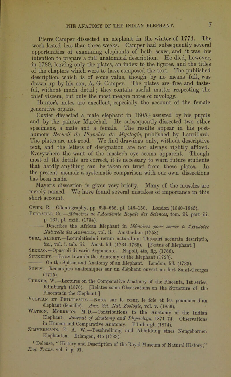 Pierre Camper dissected an elephant in the winter of 1774. The work lasted less than three weeks. Camper had subsequently several opportunities of examining elephants of both sexes, and it was his intention to prepare a full anatomical description. He died, however, in 1789, leaving only the plates, an index to the figures, and the titles of the chapters which were to have composed the text. The published description, which is of some value, though by no means full, was drawn up by his son, A. G. Camper. The plates are free and taste- ful, without much detail ■ they contain useful matter respecting the chief viscera, but only the most meagre notes of myology. Hunter’s notes are excellent, especially the account of the female generative organs. Cuvier dissected a male elephant in 1805,1 assisted by his pupils and by the painter Marechal. He subsequently dissected two other specimens, a male and a female. The results appear in his post- humous Recueil de Planches de Myologie, published by Laurillard. The plates are not good. We find drawings only, without descriptive text, and the letters of designation are not always rightly affixed. Everywhere the want of the master’s eye seems apparent. Though most of the details are correct, it is necessary to warn future students that hardly anything can be taken on trust from these plates. In the present memoir a systematic comparison with our own dissections has been made. Mayer’s dissection is given very briefly. Many of the muscles are merely named. We have found several mistakes of importance in this short account. Owen, R.—Odontography, pp. 625-655, pi. 146-150. London (1840-1845). Peer Ault, Cl.—M(moires de V AcacUmic, Roy ale des Sciences, tom. ill. part iii. p. 161, pi. xxiii. (1734). Describes the African Elephant in Mhnoires -pour servir d VEistoire Naturcllc des Animaux, vol. ii. Amsterdam (1758). Seba, Albert.—Locupletissimi rerum naturalium Thesauri accurata descriptio, &c., vol. i. tab. iii. Amst. fol. (1734-1765). [Foetus of Elephant.] Serrao.—Opuscoli di vaiio Argomento. Napoli, 4to, fig. (1766). Stukeley.—Essay towards the Anatomy of the Elephant (1723). On the Spleen and Anatomy of an Elephant. London, fol. (1733). Suply.—Remarques anatomiques sur un elephant ouvert au fort Saint-Georges (1715). Turner, W.—Lectures on the Comparative Anatomy of the Placenta, 1st series, Edinburgh (1876). [Relates some Observations on the Structure of the Placenta in the Elephant. ] Vulpian et Philippaux.—Notes sur le cceur, le foie et les poumons d’un elephant (femelle). Ann. Sci. Nat. Zoologic, vol. v. (1856). Watson, Morrison, M.D.—Contributions to the Anatomy of the Indian Elephant. Journal of Anatomy and Physiology, 1871-74. Observations in Human and Comparative Anatomy. Edinburgh (1874). Zimmermann, E. A. W.—Beschreibung und Abbildung eines Neugebornen Elephanten. Erlangen, 4to (1783). 1 Deleuze, “ History and Description of the Royal Museum of Natural History,” Eng. Trans, vol. i. p. 91.