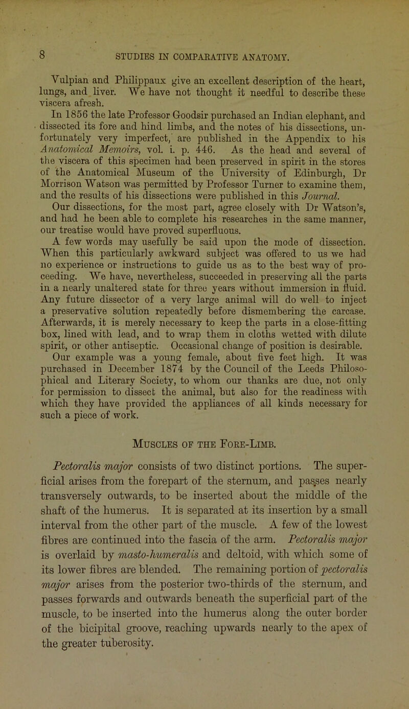 Yulpian and Pkilippaux give an excellent description of the heart, lungs, and liver. We have not thought it needful to describe these viscera afresh. In 1856 the late Professor Goodsir purchased an Indian elephant, and dissected its fore and hind limbs, and the notes of his dissections, un- fortunately very imperfect, are published in the Appendix to his Anatomical Memoirs, vol. i. p. 446. As the head and several of the viscera of this specimen had been preserved in spirit in the stores of the Anatomical Museum of the University of Edinburgh, Dr Morrison Watson was permitted by Professor Turner to examine them, and the results of his dissections were published in this Journal. Our dissections, for the most part, agree closely with Dr Watson’s, and had he been able to complete his researches in the same manner, our treatise would have proved superfluous. A few words may usefully be said upon the mode of dissection. When this particularly awkward subject was offered to us we had no experience or instructions to guide us as to the best way of pro- ceeding. We have, nevertheless, succeeded in preserving all the parts in a nearly unaltered state for three years without immersion in fluid. Any future dissector of a very large animal will do well to inject a preservative solution repeatedly before dismembering the carcase. Afterwards, it is merely necessary to keep the parts in a close-fitting box, lined with lead, and to wrap them in cloths wetted with dilute spirit, or other antiseptic. Occasional change of position is desirable. Our example was a young female, about five feet high. It was purchased in December 1874 by the Council of the Leeds Philoso- phical and Literary Society, to whom our thanks are due, not only for permission to dissect the animal, but also for the readiness with which they have provided the appliances of all kinds necessary for such a piece of work. Muscles of the Fore-Limb. Pectoralis major consists of two distinct portions. The super- ficial arises from the forepart of the sternum, and passes nearly transversely outwards, to he inserted about the middle of the shaft of the humerus. It is separated at its insertion by a small interval from the other part of the muscle. A few of the lowest fibres are continued into the fascia of the arm. Pectoralis major is overlaid by masto-humeralis and deltoid, with which some of its lower fibres are blended. The remaining portion of pectoralis major arises from the posterior two-thirds of the sternum, and passes forwards and outwards beneath the superficial part of the muscle, to be inserted into the humerus along the outer border of the bicipital groove, reaching upwards nearly to the apex of the greater tuberosity.