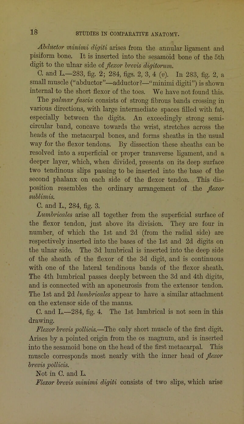 Abductor minimi digiti arises from the annular ligament and pisiform bone. It is inserted into the sesamoid bone of the 5th digit to the ulnar side of flexor brevis digitorum. 0. and L.—283, fig. 2; 284, figs. 2, 3, 4 (v). In 283, fig. 2, a small muscle (“abductor”—adductor?—“minimi digiti”) is shown internal to the short flexor of the toes. We have not found this. The palmar fascia consists of strong fibrous bands crossing in various directions, with large intermediate spaces filled with fat, especially between the digits. An exceedingly strong semi- circular band, concave towards the wrist, stretches across the heads of the metacarpal bones, and forms sheaths in the usual way for the flexor tendons. By dissection these sheaths can be resolved into a superficial or proper transverse ligament, and a deeper layer, which, when divided, presents on its deep surface two tendinous slips passing to be inserted into the base of the second phalanx on each side of the flexor tendon. This dis- position resembles the ordinary arrangement of the flexor sublimis. C. and L., 284, fig. 3. Lumbricales arise all together from the superficial surface of the flexor tendon, just above its division. They are four in number, of which the 1st and 2d (from the radial side) are respectively inserted into the bases of the 1st and 2d digits on the ulnar side. The 3d lumbrical is inserted into the deep side of the sheath of the flexor of the 3d digit, and is continuous with one of the lateral tendinous bands of the flexor sheath. The 4th lumbrical passes deeply between the 3d and 4th digits, and is connected with an aponeurosis from the extensor tendon. The 1st and 2d lumbricales appear to have a similar attachment on the extensor side of the manus. C. and L.—284, fig. 4. The 1st lumbrical is not seen in this drawing. Flexor brevis pollicis.—The only short muscle of the first digit. Arises by a pointed origin from the os magnum, and is inserted into the sesamoid bone on the head of the first metacarpal. This muscle corresponds most nearly with the inner head of flexor brevis pollicis. Not in C. and L. Flexor brevis minimi digiti consists of two slips, which arise