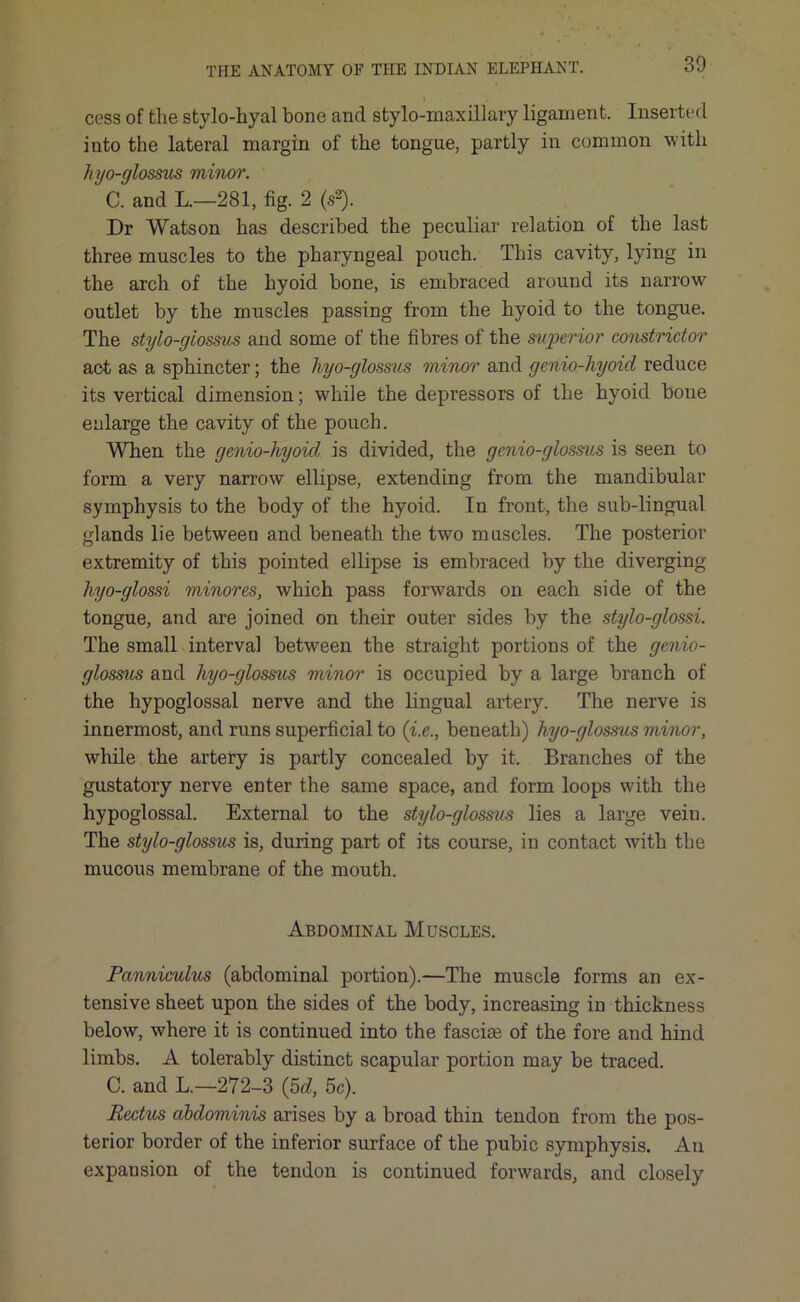 cess of the stylo-hyal bone and stylo-maxillary ligament. Inserted into the lateral margin of the tongue, partly in common with hyo-glossus minor. C. and L.—281, fig. 2 (s2). Dr Watson has described the peculiar relation of the last three muscles to the pharyngeal pouch. This cavity, lying in the arch of the hyoid bone, is embraced around its narrow outlet by the muscles passing from the hyoid to the tongue. The stylo-giossus and some of the fibres of the superior constrictor act as a sphincter; the hyo-glossus minor and genio-hyoid reduce its vertical dimension; while the depressors of the hyoid bone enlarge the cavity of the pouch. When the genio-liyoicl is divided, the genio-glossus is seen to form a very narrow ellipse, extending from the mandibular symphysis to the body of the hyoid. In front, the sub-lingual glands lie between and beneath the two muscles. The posterior extremity of this pointed ellipse is embraced by the diverging hyo-glossi minores, which pass forwards on each side of the tongue, and are joined on their outer sides by the stylo-glossi. The small interval between the straight portions of the genio- glossus and hyo-glossus minor is occupied by a large branch of the hypoglossal nerve and the lingual artery. The nerve is innermost, and runs superficial to (i.e., beneath) hyo-glossus minor, while the artery is partly concealed by it. Branches of the gustatory nerve enter the same space, and form loops with the hypoglossal. External to the stylo-giossus lies a large veiu. The stylo-giossus is, during part of its course, in contact with the mucous membrane of the mouth. Abdominal Muscles. Panniculus (abdominal portion).—The muscle forms an ex- tensive sheet upon the sides of the body, increasing in thickness below, where it is continued into the fasciae of the fore and hind limbs. A tolerably distinct scapular portion may be traced. C. and L.—272-3 (5d, 5c). Rectus abdominis arises by a broad thin tendon from the pos- terior border of the inferior surface of the pubic symphysis. An expansion of the tendon is continued forwards, and closely