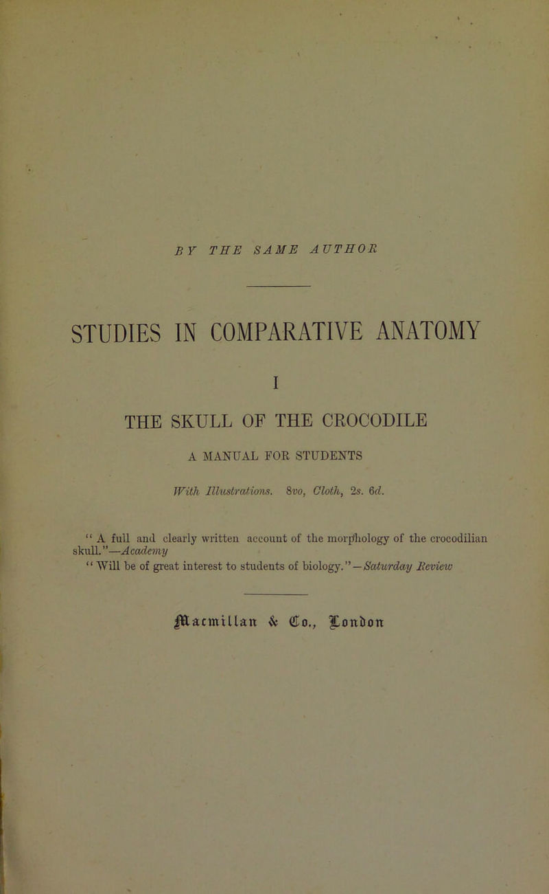 BY TEE SAME AUTHOR STUDIES IN COMPARATIVE ANATOMY i THE SKULL OF THE CROCODILE A MANUAL FOR STUDENTS With Illustrations. 8vo, Cloth, 2s. 6d. “ A full and clearly written account of the morphology of the crocodilian skull. ”—Academy “ Will he of great interest to students of biology. ” — Saturday Review JlftacmiUan & do., |Loitfoon