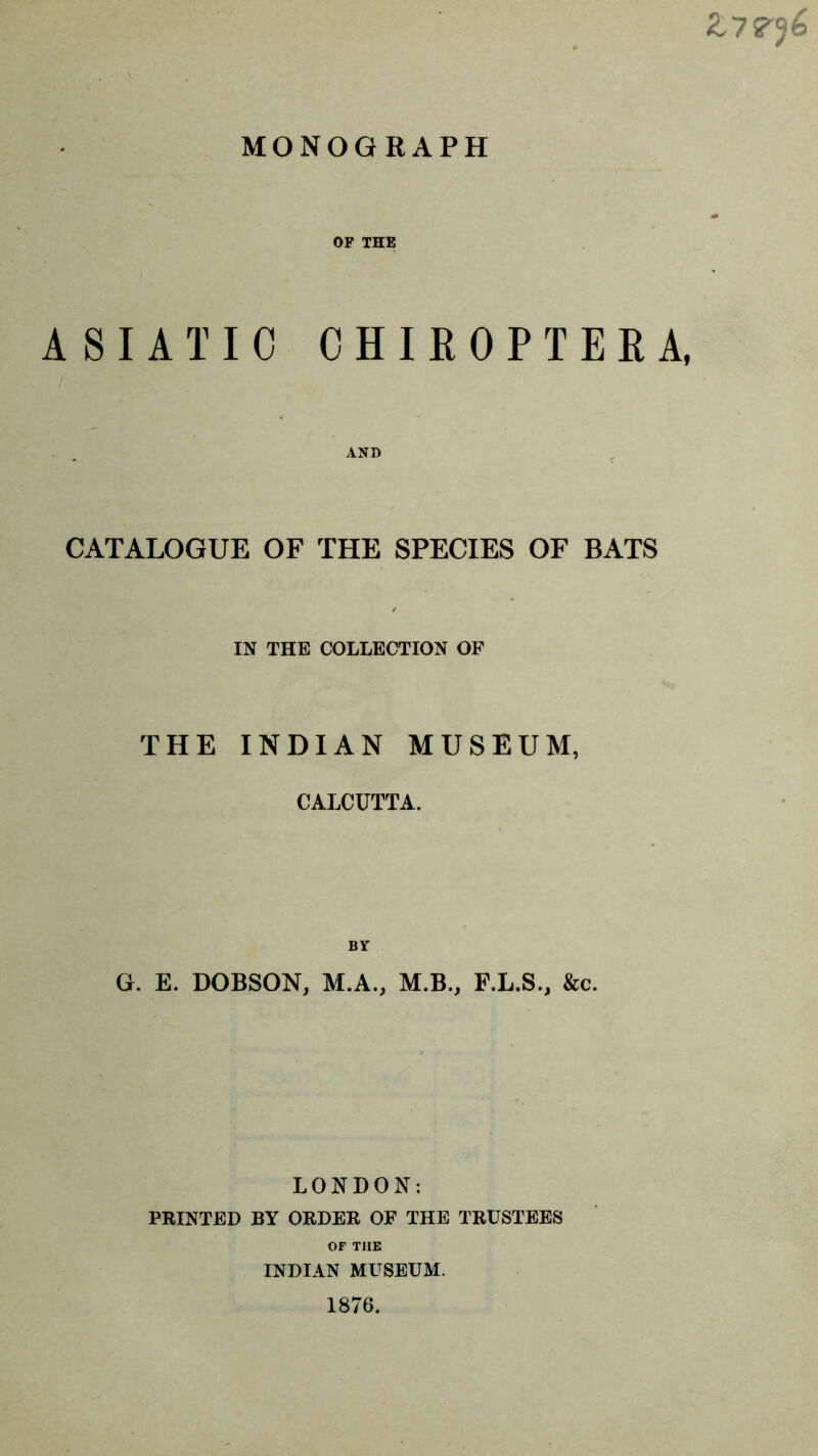 OF THE ASIATIC CHIROPTERA, AND CATALOGUE OF THE SPECIES OF BATS IN THE COLLECTION OF THE INDIAN MUSEUM, CALCUTTA. BY G. E. DOBSON, M.A., M.B., F.L.S., &c. LONDON: PRINTED BY ORDER OF THE TRUSTEES OF THE INDIAN MUSEUM. 1876.