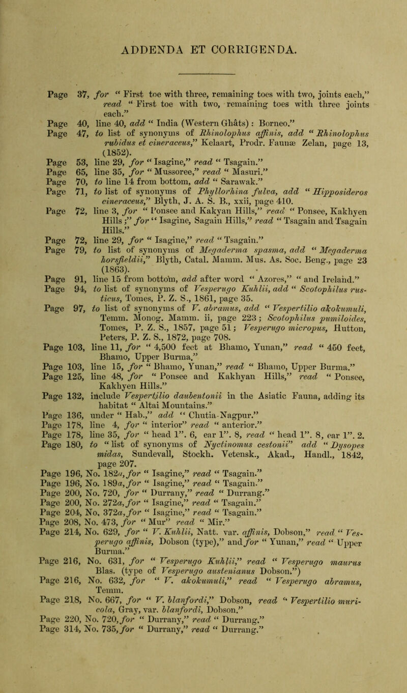 ADDENDA ET CORRIGENDA. Page 37, for “ First toe with three, remaining toes with two, joints each,” read “ First toe with two, remaining toes with three joints each.” Page 40, line 40, add “ India (Western Ghats): Borneo.” Page 47, to list of synonyms of Rhinolophus affinis, add “ Rhinolophus rubidus et cineraceus,” Kelaart, Prodr. Faunae Zelan, page 13, (1852). Page 53, line 29, for “ Isagine,” read “ Tsagain.” Page 65, line 35, for “ Mussoree,” read “ Masuri.” Page 70, to line 14 from bottom, add “ Sarawak.” Page 71, to list of synonyms of Phyllorhina fulva, add “ Hipposideros cineraceus,” Blyth, J. A. S. B., xxii, page 410. Page 72, line 3, for “ Ponsee and Ivakyan Hills,” read “ Ponsee, Ivakhyen Hills;” for “ Isagine, Sagain Hills,v read “ Tsagain and Tsagain Hills.” Page 72, line 29, for “ Isagine,” read “ Tsagain.” Page 79, to list of synonyms of Megaderma spasma, add “ Megaderma horsfieldii,” Blyth, Catal. Mamm. Mus. As. Soc. Beng., page 23 (1863). Page 91, line 15 from bottom, add after word “ Azores,” “ and Ireland.” Page 94, to list of synonyms of Vesperugo Kuhlii, add “ Scotophilus rus- ticus, Tomes, P. Z. S., 1861, page 35. Page 97, to list of synonyms of V. abramus, add “ Vespertilio aJcoJcumuli, Temm. Monog. Mamm. ii, page 223; Scotophilus pumiloides, Tomes, P. Z. S., 1857, page 51; Vesperugo micropus, Hutton, Peters, P. Z. S., 1872, page 708. Page 103, line 11, for “ 4,500 feet at Bhamo, Yunan,” read “ 460 feet, Bhamo, Upper Burma.” Page 103, line 15, for “ Bhamo, Yunan,” read “ Bhamo, Upper Burma.” Page 125, line 48, for “ Ponsee and Kakhyan Hills,” read “ Ponsee, Kakhyen Hills.” Page 132, include Vespertilio daubentonii in the Asiatic Fauna, adding its habitat “ Altai Mountains.” Page 136, under “ Hab.,” add “ Chutia-Nagpur.” Page 178, line 4, for “ interior” read “ anterior.” Page 178, line 35, for “ head 1”. 6, ear 1”. 8, read “ head 1”. 8, ear 1”. 2. Page 180, to “ list of synonyms of Nyctinomus cestonii” add “ Dysopes midas, Sundevall, Stockli. Yetensk., Akad., Handl., 1842, page 207. Page 196, No. 182u,for “ Isagine,” read <e Tsagain.” Page 196, No. 189a, for “ Isagine,” read “ Tsagain.” Page 200, No. 720, for “ Durrany,” read “ Durrang.” Page 200, No. 272a, for “ Isagine,” read “ Tsagain.” Page 204, No, 372a, for “ Isagine,” read “ Tsagain.” Page 208, No. 473, for “ Mur” read “ Mir.” Page 214, No. 629, for “ V. Kuhlii, Natt. var. affinis, Dobson,” read “ Ves- perugo affinis, Dobson (type),” and/or “ Yunan,” read “ Upper Burma.” Page 216, No. 631, for “ Vesperugo Kuhlii,” read “ Vesperugo maurus Bias, (type of Vesperugo austenianus Dobson,”) Page 216, No. 632, for “ V. akoicumuli,” read “ Vesperugo abramus, Temm. Page 218, No. 667, for “ V. blanfordi,” Dobson, read “ Vespertilio muri- cola, Gray, var. blanfordi, Dobson.” Page 220, No. 720, for “ Durrany,” read “ Durrang.” Page 314, No. 735, for “ Durrany,” read “ Durrang.”