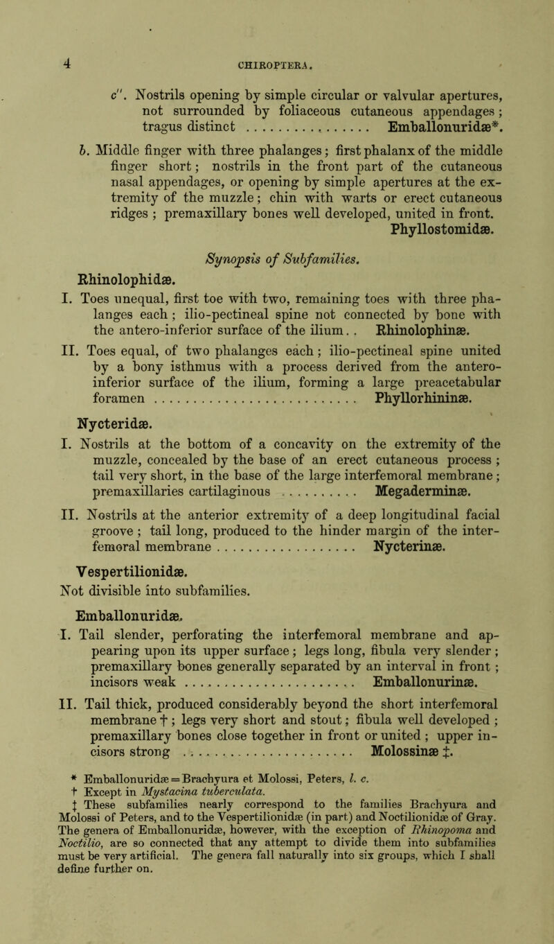 c. Nostrils opening by simple circular or valvular apertures, not surrounded by foliaceous cutaneous appendages; tragus distinct Emballonuridae*. b. Middle finger with three phalanges; first phalanx of the middle finger short; nostrils in the front part of the cutaneous nasal appendages, or opening by simple apertures at the ex- tremity of the muzzle; chin with warts or erect cutaneous ridges ; premaxillary bones well developed, united in front. Phyllostomidae. Synopsis of Subfamilies. Rhinolophidae. I. Toes unequal, first toe with two, remaining toes with three pha- langes each ; ilio-pectineal spine not connected by bone with the antero-inferior surface of the ilium. . Rhinolophinae. II. Toes equal, of two phalanges each; ilio-pectineal spine united by a bony isthmus with a process derived from the antero- inferior surface of the ilium, forming a large preacetabular foramen PhyUorhininae. % Nycteridae. I. Nostrils at the bottom of a concavity on the extremity of the muzzle, concealed by the base of an erect cutaneous process ; tail very short, in the base of the large interfemoral membrane; premaxillaries cartilaginous Megaderminae. II. Nostrils at the anterior extremity of a deep longitudinal facial groove ; tail long, produced to the hinder margin of the inter- femoral membrane Nycterinae. Vesper tilionidae. Not divisible into subfamilies. Emballonuridae. I. Tail slender, perforating the interfemoral membrane and ap- pearing upon its upper surface; legs long, fibula very slender ; premaxillary bones generally separated by an interval in front ; incisors weak .. . Emballonurinae. II. Tail thick, produced considerably beyond the short interfemoral membrane f ; legs very short and stout; fibula well developed ; premaxillary bones close together in front or united ; upper in- cisors strong Molossinae * Emballonuridae = Brachyura et Molossi, Peters, l. c. t Except in Mystacina tuberculata. J These subfamilies nearly correspond to the families Brachyura and Molossi of Peters, and to the Vespertilionidae (in part) and Noctilionidae of Gray. The genera of Emballonuridae, however, with the exception of Rhinopoma and Noctilio, are so connected that any attempt to divide them into subfamilies must be very artificial. The genera fall naturally into six groups, which I shall define further on.