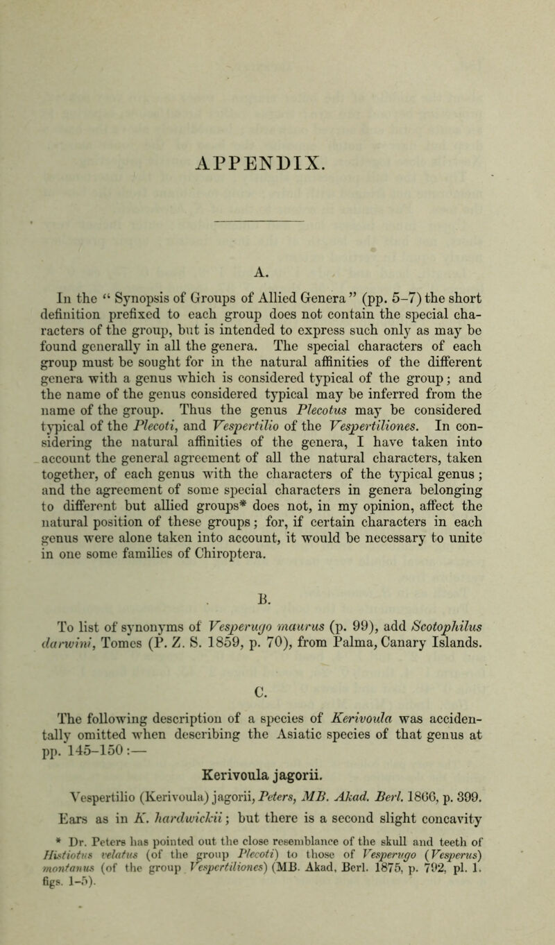 APPENDIX. A. In the “ Synopsis of Groups of Allied Genera ” (pp. 5-7) the short definition prefixed to each group does not contain the special cha- racters of the group, but is intended to express such only as may be found generally in all the genera. The special characters of each group must be sought for in the natural affinities of the different genera with a genus which is considered typical of the group; and the name of the genus considered typical may be inferred from the name of the group. Thus the genus Plecotus may be considered typical of the Plecoti, and Vespertilio of the Vespertiliones. In con- sidering the natural affinities of the genera, I have taken into account the general agreement of all the natural characters, taken together, of each genus with the characters of the typical genus; and the agreement of some special characters in genera belonging to different but allied groups* does not, in my opinion, affect the natural position of these groups; for, if certain characters in each genus were alone taken into account, it would be necessary to unite in one some families of Chiroptera. B. To list of synonyms of Vesperucjo maurus (p. 99), add Scotophilus ilanvini, Tomes (P. Z. 8. 1859, p. 70), from Palma, Canary Islands. C. The following description of a species of Kerivoula was acciden- tally omitted when describing the Asiatic species of that genus at pp. 145-150:— Kerivoula jagorii. Vespertilio (Kerivoula) jagorii, Peters, MB. Akad. Perl. 18GG, p. 399. Ears as in K. hardwicJcii; but there is a second slight concavity * Dr. Peters lias pointed out the close resemblance of the skull and teeth of Histiotvs velatus (of the group Plecoti) to those of Vesperv.c/o (Vesperus) montonus (of the group Vespertiliones) (MB. Akad, Berl. 1875, p. 792, pi. 1, figs. 1-5).