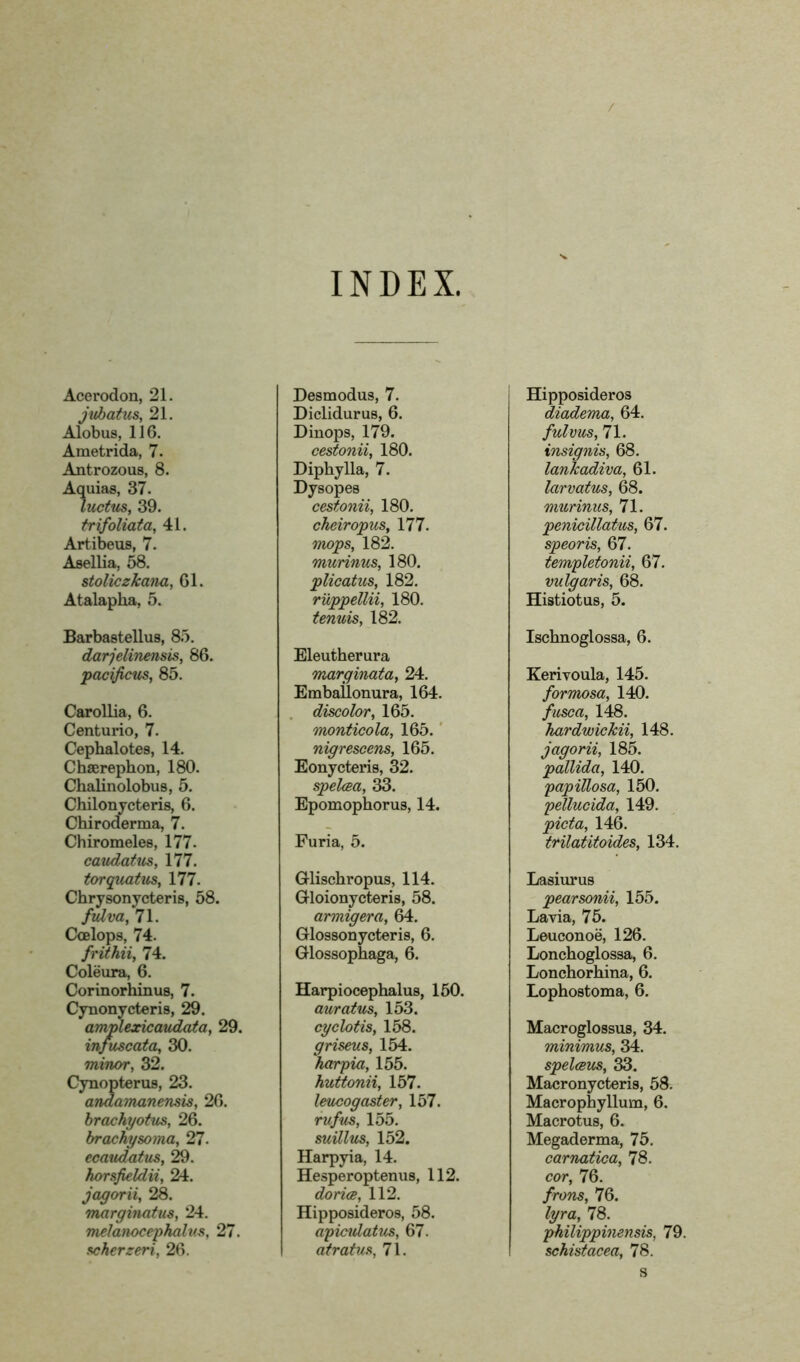 / INDEX. Acerodon, 21. jubatus, 21. Alobus, 116. Ametrida, 7. Antrozous, 8. Aquias, 37. Indus, 39. trifoliata, 41. Artibeus, 7. Asellia, 58. stoliczkana, 61. Atalaplia, 5. Barbastellus, 85. darjelinensis, 86. pacificus, 85. Carollia, 6. Centurio, 7. Cephalotes, 14. Chaerephon, 180. Chalinolobus, 5. Chilonycteris, 6. Chiroderma, 7. Chiromeles, 177. caudatus, 177. torquatus, 177. Chrysonycteris, 58. fulva, 71. Ccelops, 74. frithii, 74. Coleura, 6. Corinorhinus, 7. Cynonycteris, 29. amplexicaudata, 29. infuscata, 30. minor, 32. Cynopterus, 23. andamanensis, 26. brachyotus, 26. brachysoma, 27. ecaudatus, 29. horsfieldii, 24. jagorii, 28. marginatus, 24. melanocephalv.s, 27. scherzeri, 26. Desmodus, 7. Diclidurus, 6. Dinops, 179. cestonii, 180. Diphylla, 7. Dysopes cestonii, 180. cheiropus, 177. m>ps, 182. murinus, 180. plicatus, 182. ruppellii, 180. tenuis, 182. Eleutherura marginata, 24. Emballonura, 164. discolor, 165. monticola, 165. nigrescens, 165. Eonycteris, 32. spelcea, 33. Epomophorus, 14. Furia, 5. Glischropus, 114. Gloionycteris, 58. armigera, 64. Glossonycteris, 6. Glossophaga, 6. Harpiocephalus, 150. auratus, 153. cyclotis, 158. griseus, 154. harpia, 155. huttonii, 157. leucogaster, 157. rufus, 155. suillus, 152. Harpyia, 14. Hesperoptenus, 112. dorice, 112. Hipposideros, 58. agicidatus, 67. atratus, 71. Hipposideros diadema, 64. fulvus, 71. insignis, 68. lanlcadiva, 61. larvatus, 68. murinus, 71. penicillatus, 67. speoris, 67. templetonii, 67. vulgaris, 68. Histiotus, 5. Ischnoglossa, 6. Kerivoula, 145. formosa, 140. fuse a, 148. hardwickii, 148. jagorii, 185. pallida, 140. papillosa, 150. pellucida, 149. pida, 146. trilatitoides, 134. Lasiurus pearsonii, 155. Lavia, 75. Leuconoe, 126. Lonchoglossa, 6. Lonchorhina, 6. Lophostoma, 6. Macroglossus, 34. minimus, 34. spelceus, 33. Macronycteris, 58. Macrophyllum, 6. Macrotus, 6. Megaderma, 75. carnatica, 78. cor, 76. frons, 76. lyra, 78. philippinensis, 79. schistacea, 78. s