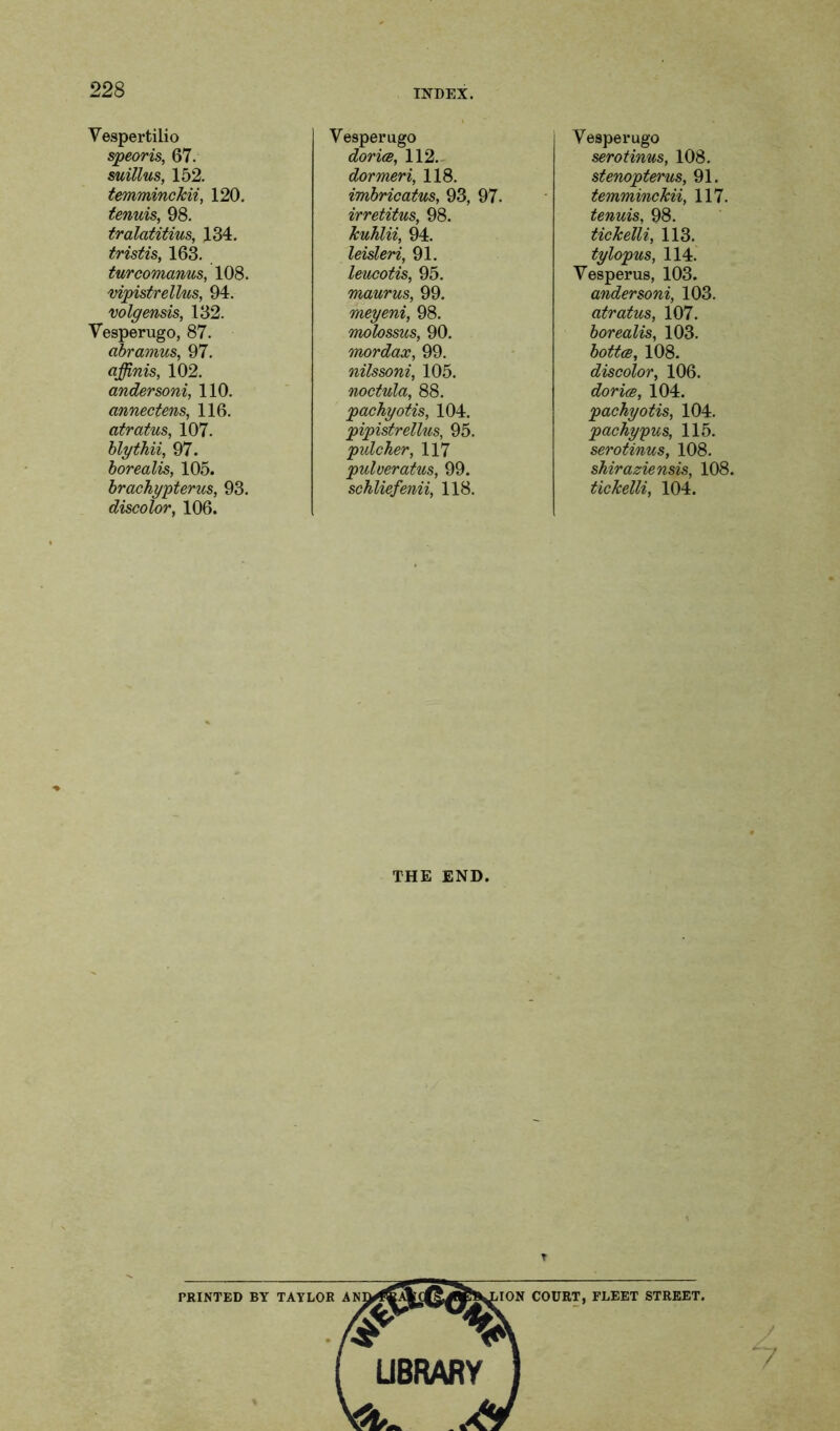 Vespertilio speoris, 67. suillus, 152. temminckii, 120. tenuis, 98. tralatitius, 134. tristis, 163. turcomanus, 108. vipistrellus, 94. volgensis, 132. Vesperugo, 87. abramus, 97. qffinis, 102. andersoni, 110. annectens, 116. atratus, 107. blythii, 97. borealis, 105. brachypterus, 93. discolor, 106. Vesperugo dor ice, 112. dormeri, 118. imbricatus, 93, 97. irretitus, 98. kuhlii, 94. leisleri, 91. leucotis, 95. maurus, 99. meyeni, 98. molossus, 90. mordax, 99. nilssoni, 105. noctula, 88. pachyotis, 104. pipistrellus, 95. pulcher, 117 puloeratus, 99. schliefenii, 118. Vesperugo serotinus, 108. stenopterus, 91. temminckii, 117. tenuis, 98. tickelli, 113. tylopus, 114. Vesperus, 103. andersoni, 103. atratus, 107. borealis, 103. bottce, 108. discolor, 106. dorice, 104. pachyotis, 104. pachypus, 115. serotinus, 108. shiraziensis, 108. tickelli, 104. THE END. T