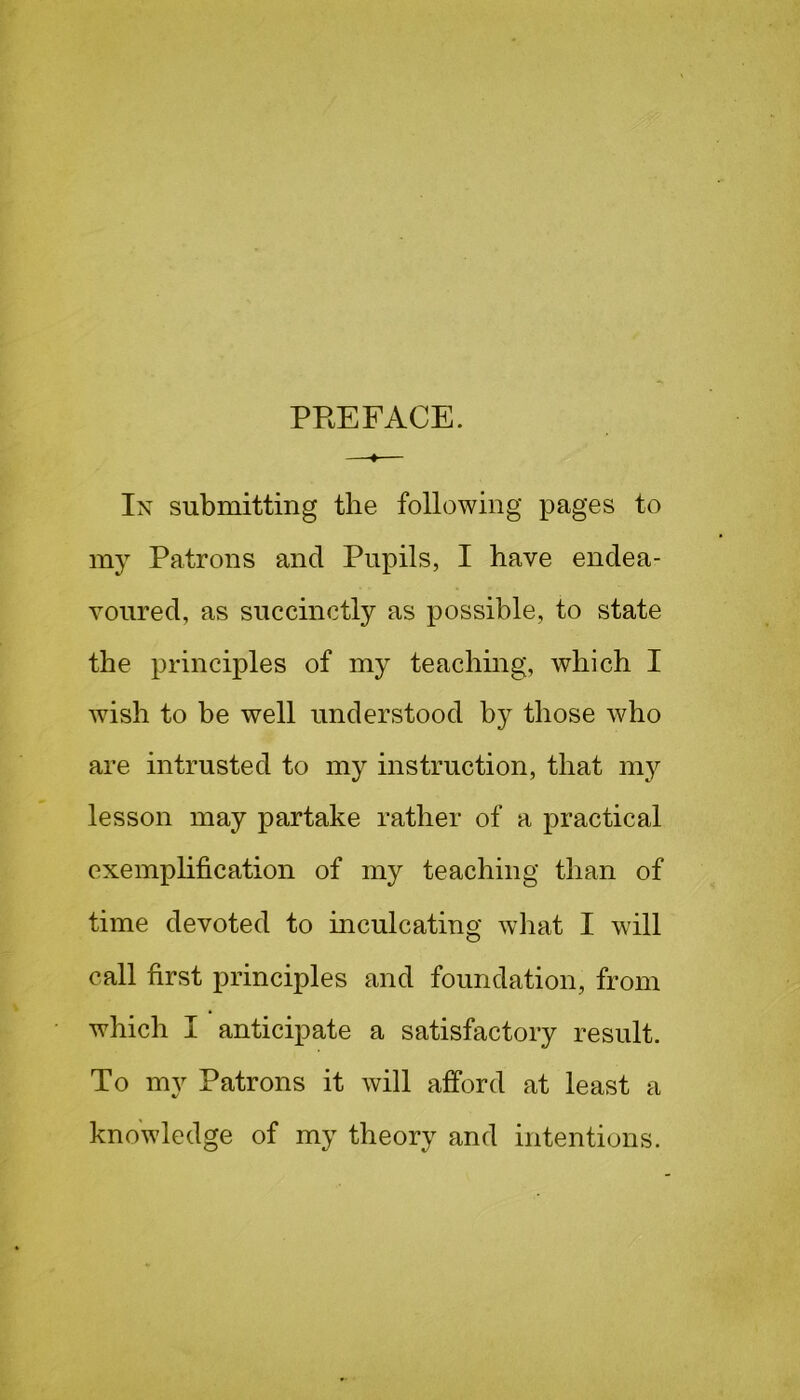 PREFACE. In submitting the following pages to my Patrons and Pupils, I have endea- voured, as succinctly as possible, to state the principles of my teaching, which I wish to be well understood by those who are intrusted to my instruction, that my lesson may partake rather of a practical exemplification of my teaching than of time devoted to inculcating what I will call first principles and foundation, from which I anticipate a satisfactory result. To my Patrons it will afford at least a knowledge of my theory and intentions.